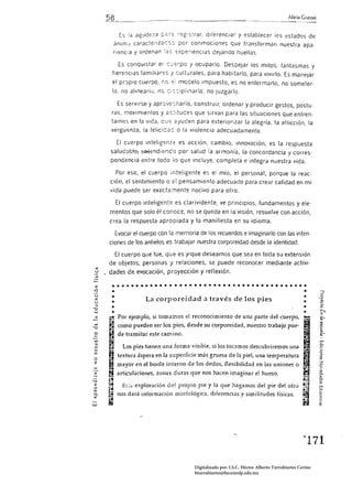 Alicia Grasso


                      la asClde':J .c;:;,;; ¡c:gis:rar. diferenCiar y establecer íos estados de
              ánim.J carilcte;lzacss por conmociones que transforman nuestra apa.
              nenc:a y ordenan :¿,s -::xpe~iencías deJando huellas.

                  Es conquistar el c:..:,;:rpo y ocuparlo. Despejar los mitos, fantasmas y
           here:lclas famiJiar::s j sulturales. para habitarlo. para vivirlo. Es manejar
           el propio cuerpo. nc =:; modelo Impuesto. es no enfermarlo. no someter.
           lo. no alinearlu, nú c:s:ipiinarlo; no juzgarlo.

                 Es servirse y apr0'le:harlo. construir. ordenar         y producir gestos, postu.
           ras, movimientos y aS:ituces que sirvan para las situaciones que enfren.
          tamos en la vida, Cl..!:: ayuden para exteriorizar la alegría, la aflicción, la
          vergú::nza. la felicid ac o la violencia adecuadamente.

                 El cuerpo Intelig::nre es acción, cambio, innovación, es la respuesta
          sajud¿:-t-;.~ ~nd¡er.c0 por salud la armonía. la concordancia y corres.
          pondencia entre todo lo que incluye. completa e integra nuestra vida.

                 Por eso, el cuerpo Inteligente es el mío, el personal. porque la reac,
         ción. el sentimiento o e! pensamiento adecuado para crear calidad en mi
         vida puede ser exacta:nente nocivo para otro,

                 El cuerpo inteligente es clarividente. ve principios, fundamentos y ele·
         mentas que solo él conoce, no se queda en la visión. resuelve con acción,
         crea la respuesta apropiada y la manifiesta en su idioma,

                 Evocar el cuerpo con la memoria de los recuerdos e imaginarlo con las inten·
         ciones de los anhelos es trabajar nuestra corporeidad desde la identidad.

           El cuerpo que fue, que es Y"que deseamos que sea en toda su extensión
         de objetos. personas y relaciones, se puede reconocer mediante adivi·
  o      dades de. evocación, proyección y reflexión.


           .. • • • • • • • • • • • • • • • • • • • • • • • • • • • • • • • • • • • • • • • •
           •
           ..
                                                                                            •
                                                                                                                 J
                                                                                                                 o
                            La corporeidad a través de los pies                                         •        ...
                                                                                                                '--:
           •                                                                                            •        ro
                                                                                                                 o

  '"
"";;1

  ...
  o
          •
           •
           •
         ....•    Por ejemplo, si lomamos el reconocimiento de una parte del cuerpo,
                  como pueden ser los pies, desde su corporeidad, nuestro trabajo pue­
                  de transitar este camino,
                                                                                                       -
                                                                                                       •
                                                                                                       •
                                                                                                                ~
                                                                                                                 ~
                                                                                                                 ~

                                                                                                                a.
                                                                                                                 ~
                                                                                                                rn
                                                                                                                c.
                   Los pies tienen una forma visible, si los tocamos descubriremos una                          ;:;.
                                                                                                                ó·
                                                                                                                ::>
                 textura áspera en la superficie más gruesa de la piel, una temperatura                         ~
  o
  2:
                 mayor en el borde inlerno de los dedos, flexibilidad en las uniones o                          z
                                                                                                                o
                                                                                                                .;;
         ~,
                 articulaciones, zonas duras que nos hacen imaginar el hueso,                          .,.;     ..
                                                                                                                Q.

                                                                                                                c..
"";;1                                                                                                  .t:
                                                                                                        :-...   ~
                                                                                                       ••
         ~ nos dará información morfológica, diferencias y similitudes físicas,
 z                 E::;~·exploración   del propio pie y la que hagamos del pie del otro
 ....                                                                                                           m



                                                                                                      I'. .
 <::::                                                                                                          c..
 c..                                                                                                            ;=;
                                                                                                                ,.
         ~
 <                                                                                                     '.
                                                                                                                ~.
UJ




                                                                                                       "171 


                                                Digitalizado por: I.S.C. Hèctor Alberto Turrubiartes Cerino
                                                hturrubiartes@beceneslp.edu.mx
 