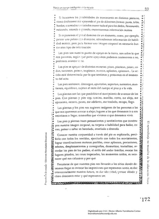 H.1Ci.l un


             '"
              Si buscamos !ilS ::r:sibilidades de movimiento en distintas posturas, •. ;
             :J
                                                                                          .".~
             :<)                                                                          tí, ¡
          ~ como dcslízam';-c;-;tcs ::::JOyando el pie de diferentcs}ormas: punta, talón, .-~
          : bordes; o sentaJos 1) a:::Jstados mover todo el pie o los dedos, nexionando,
          " estir;¡ndo. rotando o ,?:rando; encontr(lfemos informilción motora,
                                                                                                             ...
                                                                                                             ¡,<
          =::
           <1
        " Si exponemos el Fi::? a.l dominio de un elemento, como, por ejemplo, 

        : pa te;¡r una pelota c:;;¡ di re(ción, obtendremos información de habili­

       ., dad motriz; pero pa:a formar un¡¡ im¡¡gen corporal es necesario bus· 

     . .:1
       " c¡¡r otro tipo de ínto¡-::nación:
         ..
            Los pies son nues::o punto de apoyo en la tierra, son sobre lo que 

       .. nos p,Hamos, según -:;ué parte apoyilmos podemos sostenernos o no, 

       "
       ~ podemos avanzar o ~o,


       :             Los pies se apo::2~ de distintas maneras: pisan, pisotean, pasan, tin·                  o ;
       o           dan, taconean, patean, tropiezan, m¡¡rcan, aplastan, apisonan... La ac­
       .,
       ~
       ción está determinada por lo que sentimos y pensamos en el momen­
     : to del acto.
       :;> Los pies sostienen, descargan, apuntalan, soportan, sustentan, man ­
      o::
     .. tienen, equilibran, sujetan el resto del cuerpo al piso y a la vida .

 .:                  las piernas son las que posibilitan el movi,:niento de avanzar de los 

     -t            pies. Con piernas y pies voy, camino, marcho, corro, me alejo, me 

     : aproximo, recorro, paseo, me adelanto, me traslado, escapo, llego . 

..   ~


     ,o  Las piernas y los pies nos sugieren imágenes de las personas a las
 .4

::   .
:" que nos queremos acercar o alejar, lugares a los que deseamos ir o nos
~..... resistirnos a llegar, momerÚos que vivimos o que desearnos vivir.

:;..
-~." !

:,:­
                    Los pies y piernas traen pensamientos y sentimientos que constru­
:.:.            yen nuestra imagen corporal, su torpeza o habiiidad para bailar, co­
1.
C-.:
                                                                                                                   >
                                                                                                                    w

-.-
"­
:,"
                rrer, patear o saltar es heredada, enseñada o deseada.                                             :=

¡:a
     Conocer nuestra corporeidad a través del pie es explorarlo, perci­
:::-,.¡
~~
.. birlo con todos los sentidos, ejercitarlo con todos los movimientos,
~!t                                                                                                                2
~ lograr coordinaciones motoras posibles, crear aplausos, percusiones,                                             o
~ rebotes, desplazamientos y coreografías, dramatizar, teatralizar, re­
                                                                                                                   ;:::¡

                                                                                                                   '"
                                                                                                                   '"
~ cordar los pies de los padres, el estilo del andar familiar, evocar los                                          e
                                                                                                                   m

~               lugares pisados, las cosas tropezadas, los momentos caídos, es reco­                               -
                                                                                                                   O

~ nocer qué nos calzamos y por qué.
~
;;¡
                                                                                                                   >
        Percatarse de que nuestros pies nos llevarán a los sitios donde de­
~ seamos llegar es invocar las impresiones que esperamos sentir, es dar
~
;]    intencionalmente nuestro futuro, es dar idc::::idad,--,¡:.'ensar dónde y
                                                                                                                   c~
;.:,~ cómo deseamos estar y qué esperamos ser.                                                                     :z
;;
,~
     .....


                                                                                                         ~172 



                                               Digitalizado por: I.S.C. Hèctor Alberto Turrubiartes Cerino
                                               hturrubiartes@beceneslp.edu.mx
 