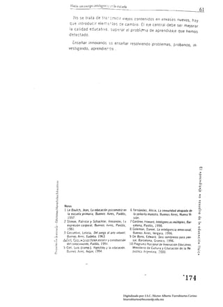 1'10 se trata de tr;;:-::.~itir vieJos contenidos en envases nue'/os, h3y
           C¡:.Je introduc;r eler,-;::;:-,~os de cambio. El eje central debe ser mejorar
          la calidad educatl'/é:. 3up<::rar el probk~la de aprendizaje que hemos
          detectado.

            ¿nseñar innovandc .:;s enseñar resolviendo problemas, probando, in.
          vestigando, aprendíerdo.




                                                                                                                             .....
                                                                                                                             2.
                                                                                                                             c...
                                                                                                                            ...
                                                                                                                            :>

                                                                                                                            2
                                                                                                                            o
?
(;    NOTAS
2
      1 Le Soulch, Jean, La educación pSicomotriz en               6 Fe~nández. Alicia, La sexualidad attapada de 

        la escuela primaria, Buenos Aires, Paídós,                   la señorita maeslriJ, Buenos Aires. Nueva Vi·         o

         1997.                                                       siÓn.                                                 rn
      2 Stokoe. Patricia y Schachter. AJexander,             ~J    7 Gardner. Howard, Inteligencias múltiples, Bar.
         expre~ión     corporal, Buenos Aires, Paidós,               celona, Paidós, 199B.                                 ,..,
         1981.                                                     8 Goleman. Daniel. La inteligencia emocIonal,           c...
                                                                                                                           c:
     3   Cos~elljni,LeUcia, Del ;uego al arte inlantíl.
       Buenos Aires. Eudeba. 1963.
                                                                      Buenos Aires, Vergara. 1996.                         ,..
                                                                                                                           ("J

                                                                   9 De Bono, Edward. Seis sombreros para peno             ("J

     ~0!L 8:.;.,'!f'::,p:;c::;,1iz;¡je ,escol,}{ '/ construCCIón      SJr, Barcelona, Graníe;¡, ! 996,                     o·
       del conOC/lwento, Paidós. 199.1,                                                                                    :z
                                                                   ! O Programa NaCional de Innovación EducatIva.
     5 Coll. Ll!is (comp,). Vlgo~tsky I !a eCucJclón.                 Ministerio de Cultura y Educación de la Re,
       [Ju·~nO$ :ims. Aique. 1'194.                                  ptÍbliCJ . l,rg'?ntina. 2000,




                                                                                                            ~174 




                                                             Digitalizado por: I.S.C. Hèctor Alberto Turrubiartes Cerino
                                                             hturrubiartes@beceneslp.edu.mx
 