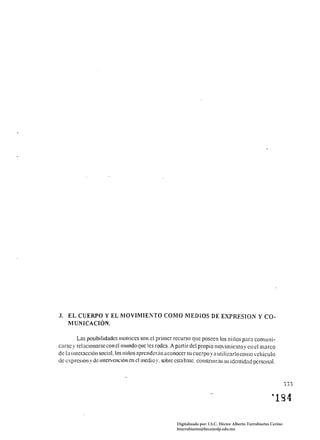 3. 	 EL CUERPO Y EL MOVIMIENTO COMO MEDIOS DE EXPRESION y CO­
     MUNICACIÓN.

         Las posibilidades molriccs son el primcr rccurso quc poseen los niiios para comuni ­
carsc . 	rclJcíonarse con clmundoquc Ics rodc:l. A panir del propio movimiclltov cn el marco
       y                                                                              .
de la interacción social. los nilios aprcndcr;ín a conoccr su cucrpo y a utilizarlo como vehículo
de exprcsión y de interl,¡cnción en elmcdio y. sobrc esta basc. constnlir;ín su identidad pcrsol1~lI.



                                                                                                                     333

                                                                                                           "1 g 4

                                                       Digitalizado por: I.S.C. Hèctor Alberto Turrubiartes Cerino
                                                       hturrubiartes@beceneslp.edu.mx
 