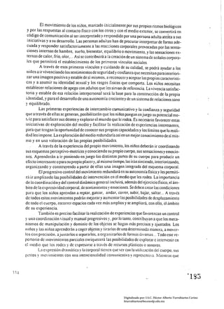El movimiento de los niños, marcado inicialmente por sus propios ritmos biológicos
  y por las respuestas al contacto fisico con los otros y con el medio exterior, se convertirá en
  código de comunicación al ser interpretado y respondido por una persona adulta atenta a sus
  iniciativas y a su desarrollo. Las personas aduitas han de procurar interpretar de fonna ade­
  cuada y responder satisfactoriamente a las reac:iones corporales provocadas por las sensa­
  ciones internas de hambre, sueño, bienestar, equilibrio o movimiento, y las sensaciones ex­
  ternas de calor, frío, olor .... Así se contribuirá a la creación de un sistema de señales corpora­
 les que permitirá el esmblecimiento de los primeros vínculos sociales.
           A través de esos primeros vinculas y cuidando de su calidad, se podrá ayudar a los
 niílos a ir vivenciando los sentimientos de seguridad y confianza que necesitan para ¡nteriori­
 zar una imagen positiva y estable de sí mismos, a reconocer y aceptar las propias característi­
 C<lS y a asumir su identidad sexual y los rasgos fisicos que comporta. Los niños necesitan
 establecer relaciones de apego con adultos que íes sirvan de referencia. La vivencia satisfac­
 toria y estable de esa relación interpersonal será la base para la construcción de la propia
 iJentidad, y para el desarrollo de una autonomía crecientey de un sistema de relaciones sano
y equilibrado.
           Las primeras experiencias de intercambio comunicativo y la confianza y seguridad
que a través de ellas se generan, posibilitarán que los niños pongan en juego su potencial mo­
t. íz para satisfacer sus deseos y explorar el mundo que le rodea. Es necesario favorecer estas
iniciativas de exploración del medio y facilitar la realización de experiencias interesantes,
para que tengan la oportunidad de conocer sus propias capacidades y.los límites que la reali­
dad les impone. La exploración del medio redundaría así en un mejor conocimiento de sí mis­
mo y en una valoración de las propias posibilidades.
           A través de la experiencia del propio movimiento, los niños deberán ir coordinando
sus esquemas perceptivo-motrices y conociendo su propio cuerpo, sus sensaciones y emocio­
nes. Aprenderán a ir poniendo en juego las distintas partes de su cuerpo para producir un
efecto interesante o para su propio placery, al núsmo tiempo, las irán sintiendo, interiorizando,
organizando y construyendo a partir de ellas una imagen integrada del esquema corporal.
           El progresivo control del movimiento redundará en su autonomía fisica y les penniti­
rú ir ampliando las posibilidades de intervención en el medio que les rodea. La importancia
de la coordi nación y del control dinámico general í nel uirá, además del ejercicio fisieo, el ám­
bilO de la expresividad corporaL de sentimientos y emociones. Se deben crear las condiciones
para que los niitos aprendan a reptar, gatear, andar, correr, subir, bajar, saltar. .. A través
de todos estos movimientos podrán mejorar y aumentar las posibilidades de desplazamiento
de todo el cuerpo, recorrer espacios cada vez más amplios y se ampliará, con ello, el ámbito
de su experiencia.
          También es preciso facilitar la realización de experiencias que favorezcan un control
y una coordinación visual y manual progresivos y. por lo tanto, contribuyan a que los meca­
nismos de manipulación y dominio de los objetos se hagan más precisos y ajustados. Los
niIlOS y las niílas aprenderán a coger objetos y tirarlos de una determinada manera, a mover­
los con precisión. ajuntarlos o separarlos. a organizarlos de rormas diversas ... Todo este re­
pertorio de movimielHos parciales enriquecerá las posibilidades de explorar e intervenir en
el medio que los rodea y de expresnrse a través de recursos plásticos o sonoros.
           La expresión dramática y la corporal tienen que ver con la utilización del cuerpo. sus
gl..!stos y moví mientas con una intencionalidad cOlllunicativa y represcntiva. Mientras que




                                                                                                                 ~185 




                                                               Digitalizado por: I.S.C. Hèctor Alberto Turrubiartes Cerino
                                                               hturrubiartes@beceneslp.edu.mx
 