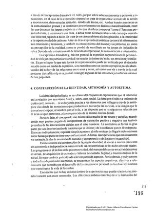 a través de la expresión dramática les niños juegan sobre todo a representar a personas y si­
tuaciones, en el caso de la expresión corporal se trata de representar a través de su acción
y movimiento, determinadas actitudes, estados de ánimo, etc. Ambas hunden sus raíces en
la comunicación gestual y se continúan pcsteriormente en distintas manifestaciones, entre
las que destacan los juegos simbólicos en los que el niño se comporta "como si "fuera una per­
sona distinta, o un animal o una cosa, o actúa como si estuviera haciendo cosas que en reali­
dad sólo estájugando a hacer. Se trata de un campo abierto a la imaginación, a la creatividad
y la espontaneidad de cada uno. A través de su expresión dramática y corporal el niño muestra
sus emociones y tensiones, y también su conocimiento del mundo y las personas, asi como
su percepción de la realidad, como se pondrá de manifiesto en los juegos de imitación de
roles. Son además un instrumento de relación interpersonal, de comunicación e intercambio.
        La expresión dramática y, más en general, la expresión corporal tienen la peculiari­
dad de reflejar con particular claridad los estados de ánimo del nit10, sus tensiones y conflic­
tos. Es por ello por lo que esta forma de representación puede ser utilizada por el educador
no sólo como un medio de expresión, sino también como un contexto propicio para la obser­
vación del niIl0 y de las relaciones entre unos y otros, así como una vía a través de la cual
procurar dar salida a (y si es posible resolv~r) algunas de las tensiones y conflictos internos
de los pequeños.


4. CONSTRUCCIÓN DE LA IDE~TIDAD, AUTONOMÍA Y AUTOESTIMA.

        La identidad psicológica es reS"tlltante del conjunto de experiencias que el niño tiene
en la relación con su entorno fisico y, sobre lodo, social. La idea que el niño va teniendo de
quién es él, como es, ... se va forjando gracias a los elementos que le llegan a través de múlti­
ples vías desde las sensaciones que producen en su cuerpo las caricias, a la imagen que le
devuelve el espejo, al nombre que se le da, a las etiquetas que se le asignan en relación con
el sexo al que pertenece, a la comparación de sí mismo con los demás.
        Por otro lado, el concepto de uno mismo dista mucho de ser neutro y aséptico, estando
desde muy pronto cargado de componentes de valoración positiva o negativa que también
proceden de las interacciones sociales que el niño mantiene. La autoestima se forma en gran
parte por una interiorización de la estima que se le tiene y de la confianza que en él se deposita.
Directa e indirectamente, explicita e implícitamente, al niño no dejan de llegarle informaciones
sobre hast.1 qué punto se tiene o no confianza en él. Además. lasexperiencías que continuamente
va teniendo, le dan la sensación de dominio y competencia o de fracaso e incapacidad
        Paralelamente a la construcción de la propia identidad, el acceso a niveles crecientes
de autonomía e independencia marca otra de las caracteristicas de los niños de estas edades.
Los progresos en el án,bito de la psicomotricidad, del manejo del cuerpo en actividades muy
diversas. de adquisición de actitudes y hábitos de cuidado, higiene y mantenimiento de la
salud, forman también parte de todo este conjunto de aspectos. Por lo demás, y subyacentes
a todas las adquisiciones anteriores, se encuentran los aspectos cognitivos, afectivos y rela­
cionales que contribuyen al desarrollo de la competencia personal en los diversos ámbitos
que constituyen la vida de los niiios,
        Es evidente que no hay un único ámbito de e.'<periencias que pueda relacionarse prio­
rÍtariamente con estos contenidos. Los diferentes ámbitos contribuyen a !;¡ formación de!



                                                                                                                 335




                                                   Digitalizado por: I.S.C. Hèctor Alberto Turrubiartes Cerino
                                                   hturrubiartes@beceneslp.edu.mx
 