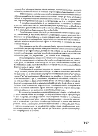 concepto de sí mismo y de la valoración que le es aneja, y contribuyen también a la adquisi­
   ción de los instrumentos básicos de control del propio cuerpo y de la acción sobre la realidad.
           El conocimiento y control progresivo del cuerpo es una lenta pero fructífera construc­
  ción que ocupa al niño desde su nacimiento y durante toda la etapa ~ue abarca la Educación
   Infantil. Cualquier actividad que emprenda el niño, cualquier tarea:que se proponga resol­
  ver, implica componentes motrices y de ahí la importancia que tiene el trabajo del cuerpo.
          A menudo se transmite la idea de que las adquisiciones en este terreno se deben sólo
  a procesos madurativos cerebrales; siendo éstos requisitosde primer orden, no debe olvidarse
  la importancia igualmente fundamental de la actividad del niño, de las interacciones sociaJes
  y de la estimulación y el apoyo que en ellas re:::ibe el niño.
          Con ellose quiere resaltar el hecho de que, salvo que obedezcan a razones muy concre­
  tas y determinadas, el movimiento, la sensación, la percepción, no deben ser en general tra­
  bajados de una forma aislada, sino en el contexto de actividades más amplias para conseguir
 sus propósitos educativos (juego fisico,jüego simbólico, actividades de la vida cotidiana, ac­
 tividades relacionadas con el cuidado e higiene de uno mismo y de los espacios que ocupa,
 tareas de trabajo ... ).
          Debe conseguirse que los niños conozcan global y segmentariamente su cuerpo, sus
 posibilidades perceptivas y mOlrices; deben poder identificar las sensaciones imeroceptivas
y extroceptivasque experimentan, y, como se verá más adelante, servirse deJas posibilidades
 expresivas del cuerpo para manifestarlas. Además, conocerán y aceptarán sus características
 individuales (sexo, talla, rasgos fisicos ... ), así como las de sus compañeros.
          De suma importancia es la coordinación y el control dinámico general, que penniten
 al niño llevar a cabo todas las actividades relacionadas con el juego físico (marchas, carreras,
S3)tos, giros, lanzamientos, recepciones) y con una gran variedad de tareas cotidianas. Me­
 diante estas actividades el nitio disfruta, educa su cuerpo y el movimiento, y adquiere hábitos
 de convivencia, de higiene y salud.
          En la formación de uno mismo interviene. por supuesto, el conocimiento del propio
 cuerpo. uno de los primeros referentes del ni ño para reconocerse como persona. Pero además
 hay que contar con la diferenciación que progresivamente se establece entre "yo" y el otro,
y entre el "yo" y el mundo externo, diferenciación que se produce en el transcurso de los dos
 primeros afios de vida y que es, como siempre, el producto de intercambios y relaciones con
 los olros significativos. Estas diferenciaciones ayudan a la formación de la identidad me­
diante el reconocimiento de la propia individualidad frente a los demás y frente al mundo.
Todo cllo tiende a consolidarse progresivamente, como lo muestra el hecho de que el niño
pueda ir expresando verbalmente algunos elementos corporales o psíquicos de su propia
identidad, algunos de sus sentimientos. caracteristicas, sensaciones •...
         En las estrechas interacciones que se establecen entre el educador y el bebé o el niño,
ya sea en torno del cuidado fisico. al juego, al trabajo, el primero se erige en figura privilegia­
da para el segundo. A medida que los nil10s cre:::en. el papel del educador se va a ir haciendo
mas complejo, pues junIO al afecto y a las actividades de cuidado y estimulación, va a tener
que ir introduciendo la presión socializadora que el niño requiere para un buen desarrollo
personal y social. A este respecto. en la medida en que rodean al niño aylldas, se le felicite
y recompense por sus logros y se le ayude a relativi7..ar sus errores, estará fomentando senti­
mientos de competencia y seguridad. hacielldo que éste se sienta querido y que componga
una imagen positiva de sí mismo.




                                                                                                               ~lg7 




                                                           Digitalizado por: I.S.C. Hèctor Alberto Turrubiartes Cerino
                                                           hturrubiartes@beceneslp.edu.mx
 