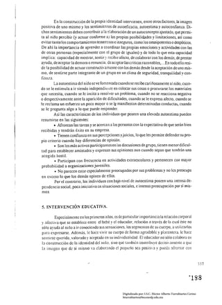 En la construcción de la propia identidad intervienen, entre otros factores, la imagen
positiva de uno mismo y Jos sentimientos de aUloeficacia, autoestima y auloconfianza. Di­
chos sentimientos deben contribuir a la elaboración de un autoconcepto ajustado, que penni­
ta al niño percibir (y actuar confonne a) las propias posibilidades y limitaciones, así como
evi tar tanto los comportamientos temerosos e inseguros, como los omnipotentes o despóticos.
De ahí la importancia de aprender a coordinar las propias emociones y actividades con las
de otras personas (especialmente con el grupo de iguales) y de todo lo que esta capacidad
implica: capacidad de mostrar, sentir y recibir afecto, de colaborar con los demás, de prestar
ayuda, de aceptar la demora o renunda, de aceptar las criticas razonables, ... En todo ello resi­
de la posibil idad de actuar constructiva mente con los demás desde la aceptación de uno rrUs­
mo, de sentirse parte integrante de un grupo en un clima de seguridad, tranquilidad y con­
fianza.
         La autoestima del niño se ve fomentada cuando se recibe cariñosamente al niño, cuan­
do se le estimula a ir siendo independitllte en colocar sus cosas o procurarse los materiales
que necesita, cuando se le incita a resolver un problema, cuando no se reacciona negativa
o despectivamente ante la aparición de dificultades, cuando. se le expresa afecto, cuando se
le reclama un esfuerzo un poco mayor o se l,e manifiestan determinadas conductas, cuando
se le pregunta algo a lo que puede responder.
         Así las características de los individuos que poseen una elevada autoestima pueden
resumirse en las siguientes:
         • Afrontan las tareas y se acercan a las personas con la expectativa de que serán bien
recibidas y tendrán éxito en su empresa.
         • Tienen confianza en sus percepciones y juicios, lo que les permite defender su pro­
pio criterio cuando hay diferencias de opinión.
         • Son los más activos participantes en las discusiones de grupo, tienen menordificul­
tad para establecer amistades y expresan sus opiniones aun cuando sepan que tendrán una
acogida hostiL
          • Participan con frecuencia en actividades exlraescolares y pertenecen con mayor
probabilidad a organizaciones juveniles.
          • No parecen estar especialmente preocupados por sus problemas y no les preocupa
en exceso lo que los demás opincn de ellos.
          Por el contrario, los individuos con bajo nivel dc autoestima poseen una intensa de­
 pendencia social, poca iniciativa en situaciones sociales, e intensa preocupación por sí mis­
 mos.


5. INTERVENCIÓN EDUCATIVA.

        Especialmente en los primeros años. es de particular importancia la relación corporal
y afectiva que se establece entre el bebé y el educador, relación a través de la cual éste no
sólo ayuda al niilo a ir conociendo sus sensaciones. los segmentos de su cuerpo, a utilizarlos
para expresarse. Ademús, le hace vivir su cuerpo de forma agradable y placentera. le hace
sentirse querido, valorado y aceptado en su individualidad. El educador no sólo colabora en
la constmcción de la identidad dclnil1o. sino que también contribuye dccisi"amenlC a que
la imagen que de sí mismo va clabor:mdo el pcqucI10 sea positía y pueda afro!~tar con



                                                                                                                  J37




                                                    Digitalizado por: I.S.C. Hèctor Alberto Turrubiartes Cerino
                                                    hturrubiartes@beceneslp.edu.mx
 