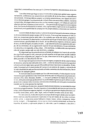 seguridad y autoconfianza los retos que le piantea el progresivo descubrimiento de la rea­
  lidad.
           Los niños tienen que llegar al conGci mienlO de su cuerpo tanto global como segmen­
  tariamente, a diferenciar sus caracteristicas personales de las de Íos otros y a identificarse
 sexual mente. Al tiempo deberan aceptar sus propias características y ser capaces de convi­
 vir en distintos grupos. Lassiluaciones de contacto fisico con otros niños y adultos. las tareas
 compartidas, los juegos colectivos en los que hay normas a seguir, yel trabajo por parte del
 educador del tono, la postura, el movimiento .... irán permitiendo el progresivo conocimiento
 de sí, facilitadn el autocontrol (rivalidad, rabia, agresividad) y repercutirán en el equilibrio
 emocional y en la posibilidad de compaginar los propios deseos y emociones con los de los
 demás.
          Las actividades de observación y exploración sensorial son particularmente útiles pa­
 ra el conocimiento del propio cuerpo y del de los otros. Si en un primer momento el niIl0 co­
 noce sus sensaciones gracias sobre todo a los cuidados que recÍbe del adulto, progresiva­
 mente se le orientará a la observación y exploración activa que le harán darse cuenta de las
características y peculiaridades de sí mismo. de sus diferencias respecto a otros (en cuanto
al sexo, al colorde la piel, en cuanto a la talla ... ), a,¡;í cómo de los diversos segmentos del cuer­
po, de sus elementos y de su organización espacial (lo que está delante y lo que está detrás,
a la derecha y a la izquierda, arriba y abajo... ) De esta forma, va elaborando una representa­
ción del propio cuerpo cada vez más detallada y compleja.
         Es importante que los procedimientos seJialados se trabajen en el marco de activida­
des significativas para el niJio, COIllO por ejemplo aquellas en las que tiene sentido analizar
las diferencias corporales (así. juegos en los que, como ocurre en el de la gallina ciega, se
debe proceder a la idemificación del otro.
          Son de especial importancia las actitudes de respeto y aceptación de las características
de los otros, tanto las más habituales (sexo, talla ... ) como las menos frecuentes (incapacidad
o dismi nución de algún tipo) y que por ello pueden provocar reacciones no deseables. El edu­
cador fomentará así el conocimiento del cuerpo en un contexto de respeto y valoración de
la individualidad de cada uno favoreciendo actitudes contrarias a la discriminación y los es­
tereotipos de cualquier género.
          A través de todas las actividades que han sido mencionadas, el niño adquiere los ins­
trumentos que le permitirán ir discriminando de forma cada vez más precisa sus propias sen­
saciones (frío. dolor. bienestar, hambre.... ) y las que le producen los objeto del entorno. A
la vez, dcbe procurarse que pueda utilizar las posibilidades expresivas que le ofrece su cuer­
po para dar a conocer tales vivencias y senti mientos a los demás. así como para reconocerlas
cuando son los otros quienes las eXpre5.1n.
          A medida que el ni110 crece, sus posibil idades de movimiento y su necesidad de actuar
aumcn(¿lII progresivamente. Para dar respuesta a la necesidad de movimiento que tienen los
llillos. dcben disponerse espacios amplios y sin peligros que penn ita n desplazamientos y ac­
tividades como saltar, correr. subir. bajar, tanto en locales cerrados como al aire libre.
         En este contexto, el educador org;mizarájuegos donde tengan cabida tanto las habili­
dades motrices más frecuentemente illlplicadas en las actividades de los niños (caminar.
correr. s;¡ltar. .. ). como otras menos habituales (trepar. l:mzar, voltear, transportar. balan­
cearse. recoger.... ). Es importanle. a la vez que se evita la excesiva temeridad. no frenar los
implllsos de acción y cxplfxacióll propios de cada nill0 y que le conducen a descubrir y




                                                            Digitalizado por: I.S.C. Hèctor Alberto Turrubiartes Cerino
                                                            hturrubiartes@beceneslp.edu.mx
 