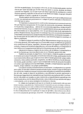 ejercitar sus posibilidades. En los juegcs cole:tivos, se irán introduciendo pautas y normas
 nuevas que vayan haciendo que el niño tenga que ajustar su acción, demorar sus deseos,
 controlar sus impulsos, a la vez que exijan una mayor capacidad de coordinación y control
 dinámico general y específico en la realización de dichas actividades, lo que por ~tra parte
 suele despertar el interés y agrado de los pequeños.
         Resulta también necesario educar ¡a postura corporal, por lo que se debe procurar que
 el nil10 vaya aprendiendo paulatinamente a adoptar la postura adecuada en función de la
 actividad que se realice.
          Es importante la educación de la coordinación visomanual en el contexto de activida~
  des que requieran manipulación. En los juegos de construcción, de montaje y desmontaje,
  en los puzzles y rompecabezas, ... además de Olros contenidos específicos, se educa la preci­
 sión de movimientos, lo que va a repercutiren la posibilidad de realizar una serie de activida­
  des relacionadas con la motricidad fina. entre las que destacan lodas las de representación
 gráfica. Respecto de éstas, hay que tener en cuenta que requieren una serie de conocimientos
 y habilidades (control postural, manejo de pequeños instrumentos, coordinación visomolriz ... )
 que forman parte de este ámbito de experiencias y cuyo dominio progresivo constituye un
 objetivo importante.                            ...
         Un aspecto a trabajar lo constituye la salud. Debe presentarse siempre en relación con
 el bicnestar personal. Ello implica que en el Centro debe crearse un ambiente que garantice
 unas condiciones de higiene, seguridad y bienestar general. De especial importancia es el
 cuidado y limpieza de las distintas dependencias y servicios del edificio, y la integración de
 esos hábitos en el comportamiento habitual de las personas que en ella conviven.
         Además de la limpieza e higiene de uno mismo y de los hábilats, la alimentación es
 uno de los factores que interviene decisivamet.1te en el bienestar general del niño.
         También las actitudes de juego fisico y las de reposo y relajación pueden ser puestas
 en relación con la salud. El educador, en los últimos tramos de la etapa, puede ayudar al niño
 a percatarse de los efectos que el ejercicio tiene sobre el estado general del cuerpo (sudor,
 cansancio, ritmo cardiaco acelerado, congestión), sus efectos benéficos y los del descanso.
 Así mismo, puede contribuir a que se vayan incorporando normas de actuación favorables
 a la salud y que impliquen diversas habilidades, actitudes y comportamientos (aprender a
 respirar, actuar conforme a las propias posibilidades).
         Los njHos no acceden autom:íticamente a la autonomía. La independencia se aprende
 poco a poco. El educador la fomenta cuando estimula al niilo, cuando le exige con afecto pero
 con convicción, cuando los retos que le plantea están calibrados él la medida de las posibilida­
 des del nill0, cuando al observar un problema o una dificultad le permite equivocarse o
fracasar para luego dotarle de instrumentos que le permitan una resolución feliz. Los fraca­
sos del niño deben ser tomados no como muestra de su imposibilidad de aprendizaje sino
como muestra de su nivel de desarrol)o presente, como evidencia de que necesita más apoyo
y estimulación, y tal vez otras estrategias de ensel1anza y relación.
         Se trabaja con la perspectiva de que en su relación se ensel1a mucho más que unos
conocimientos y unas destrezas. Continuamente le transmite una serie de dalos e informa­
ciones que alimentan en el niño la elaboración de su identidad y una determinada valoración
de sus capacidades. No es posible lograr que un ni110 tenga confianza en si mismo si quienes
lc educan dcsconfian de él en cuanto que es capaz de aprender y desarrollarse nüs allá de
sus nivcles actualcs de aprendizaje y desarrollo. El educador debe buscar siempre en c<lda



                                                                                                               339

                                                                                                      "190

                                                      Digitalizado por: I.S.C. Hèctor Alberto Turrubiartes Cerino
                                                      hturrubiartes@beceneslp.edu.mx
 