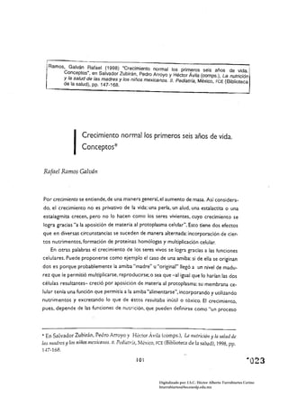 I    CreCimiento norrnallos primeros seis años de vida.
                    Conceptos*

Rafael Ramos Galván



Por crecimiento se entiende. de una manera general. el aumento de masa. Así considera­
do. el crecimiento no es privativo de la vida: una perla. un alud. una estalactita o una
estalagmita crecen, pero no lo hacen como los seres vivientes, cuyo crecimiento se
logra gracias "a la aposición de materia al protoplasma celular". Esto tiene dos efectos
que en diversas circunstancias se suceden de manera alternada: incorporación de cier­
toS nutrimentos. formación de proteínas homólogas y multiplicación celular:
    En otras palabras él crecimiento de los seres vivos se logra gracias a las funciones
celulares. Puede proponerse como ejemplo el caso de una amiba: si de ella se originan
dos es porque probablemente la amiba "madre" u "original" llegó a un nivel de madu­
rez que le permitió multiplicarse. reproducirse: o sea que -al igual que lo harían las dos
células resultantes- creció por aposición de materia al protoplasma: su membrana ce­
lular tenía una función que permitía a la amiba "alimentarse", incorporando y utilizando
nutrimentos y excretando lo que de éstos resultaba inútil o tóxico. El crecimiento,
pues. depende de las funciones de nutrición, que pueden definirse como "un proceso




.. En Salvador Zubirán, Pedro Arroyo y H~ctor Ávila (comps.), La nutrición y la salud de
las madres y 105 nirios mexicano:;. JI. P"diatr;;l, M¿xico, FCE (Biblioteca de la salud), 1998, pp.
1'+7-168.

                                                101



                                                           Digitalizado por: I.S.C. Hèctor Alberto Turrubiartes Cerino
                                                           hturrubiartes@beceneslp.edu.mx
 
