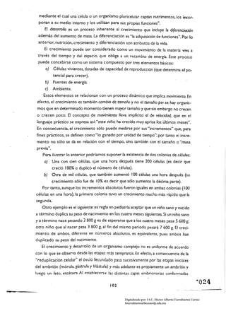 mediante el cual un~ célula o un organismo pluricelular captan nutrimentos, los incor­
                poran a su medio intemo y los utilizan para sus propias funciones".
                    El desarrollo es un proceso inherente al crecimiento que induye la di(erendadón
                además del aumento de masa. La drferenciación es "la adquisición de funciones". Por lo
                anterior, nutrición, crecimiento y drferenciación son atributos de la vida.
                    El crecimiento puede ser considerado como un movimiento de la materia viva a
                través del tiempo y del espacio, que obliga a un recambio de energía. Este proceso
                puede concebirse como un sistema compuesto por tres elementos básicos:
                    a)        Células vivientes. dotadas de capacidad de reproducción (que determina el po­
                              tencial para crecer).
                    b)        Fuentes de energía.
                    e)        Ambiente.
                   Estos elementos se relacionan con un proceso dinámico que implica movimiento. En
                efecto, el crecimiento es también cambio de tamaño y no el tamaño per se: hay organis­
                mos que en determinado momento tienen mayor tamaño y que sin embargo no crecen
               o crecen poco. El concepto de movimiento lleva implícito el de veJoddad, que en el
               lenguaje práctico se expresa así:"este niño ha crecido muy aprisa los últimos meses".
               En consecuencia, el crecimiento sólo puede medirse por sus "incrementos" que, para
               fines prácticos, se definen como "lo ganado por unidad de tiempo"; por tanto el incre­
               mento no sólo se da en relación con el tiempo. sino también con el tamaño o "masa
                    .
               previa.
                         ..
                   Para ilustrar lo anterior podríamos suponer la existencia de dos colonias de células:
                    a)        Una con cien células, que una hora después tiene 200 células (es decir que
                              creció 100% o duplicó el número de células).
                   b)         Otra de mil células, que también aumentó 100 células una hora después (su
                              crecimiento sólo fue de 10% es decir que sólo aumento la décima parte).
                  Por tanto. aunque los incrementos absolutos fueron iguales en ambas colonias (100
               células en una hora), la primera colonia tuvo un crecimiento mucho más rápido que la
               segunda.
                  Otro ejemplo es el siguiente: es regia en pediatría aceptar que un niño sano y nacido
               a término duplica su peso de nacimiento en los cuatro meses siguientes. Si un niño sano
               ya término nace pesando 2 800 g es de esperarse que a los cuatro meses pese 5600 g;
               otro niño que al nacer pesa 3 800 g, al fin del mismo periodo pesará 7 600 g. El creci­
               miento de ambos, diferente en números absolutos, es equivalente, pues ambos han
               duplicado su peso del nacimiento.
                  El crecimiento y. desarrollo de un organismo complejo no es uniforme de acuerdo
               con lo que se observa desde las etapas más tempranas. En efecto, a consecuencia de la
               "reduplicación celular" el óvulo fecundado pasa sucesivamente por las etapas iniciales
               del embrión (mórula, gástrula y blástUla) y más adelante es propiamente un embrión y
               luego un feto. etcétera. Al establecerse las distintas capas embrionarias conformadas

                                                              102 

~"'.'"   ".,
                                                                      Digitalizado por: I.S.C. Hèctor Alberto Turrubiartes Cerino
                                                                      hturrubiartes@beceneslp.edu.mx
 