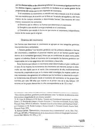 por los diversos tejidos se dan diferem:es gradientes I de incremento, al .igual que oculTe con
  los distintos órganos y segmentos corporales. La resultante es un cambio gradual de las
  proporciones del cuerpo, que es otra expresión de crecimiento.
    Si el crecimiento es movimiento, su estudio será más ordenado si en él se conside­
 ran una mecánica que, de acuerdo con la física, es "el estudio del equilibrio y del movi­
 miento de los cuerpos sometidos a determinadas fuerzas". Esta mecánica del creci­
 miento reconocerá tres vertientes:
     a) Dinámica, que se refiere a las fuerzas que determinan el crecimiento.
     b) Energética, que estudia la energía empleada en el crecimiento.
   e) Cinemática, que estudia la forma en que ocurre el crecimiento, independiente­
 mente de las causas que lo originan.


         Dinámica del crecimiento
 Las fuerzas que determinan el crecimiento se agrupan en tres categorías: genéticas.
 neuroendocrinas y ambientales.
    l. Factores genéticos. 2 Los factores genéticos son Jos primeros inductores o fuerzas
del crecimiento y establecen el potencial máximo que un ser humano puede lograr
dentro de la normalidad (genotipo). límite que, en condiciones de salud, nunca podrá
superar el individuo. Desde el momento de la concepción los factores genéticos son
responsables de la ruta epigenética del crecimiento y desarrollo.
    Estos factores que inducen el crecimiento están determinados, en gran medida, por
el sexo. En las mujeres, los incrementos de crecimiento son menores, aunque su desa­
rrollo sea más rápido que en el varón. Una consecuencia de ello, insuficientemente
reconocida y explorada es que, en la misma edad cronológica, las mujeres suelen ser
más resistentes a las agresiones del ambiente que los hombres. La observación empíri­
ca fundamenta esta afirmación desde el momento del nacimiento: en los grupos bien
nutridos, por cada J 00 niñas que mueren en el primer mes de la vida, fallecen 129
varones; en los grupos desnutridos la cifra correspondiente es de 132 o más.)




I Para efectos prácticos, gradiente puede definirse como "la relación de diferencia entre

dos puntos o magnitudes de una misma variable".
~ S. M. Gam, Iv!. Robinov y S. M. Baíley, "Gene tic and Nutritional Interactions", en Alfin­
Slater y D. Kritchevsk (compsJ, Human Nutrition. 2. Nutrítion alld Growth, Nueva York,
Plenum Press, 1979; F. E. johnston, "Somatic Growth oE the Infant and Preschool Child",
en F. Falkner y J. M. Tanner (comps.), Huma1l Growth. 2. Pvtsl1atal Growtlz, Nueva York,
Plenum Press, 1978.
, R. Ramos Galván, "Desnutrición y crecimiento físico (comentarios)", en Ac. Mex. Ped.,
1973, pp. 247-265, Y "Consecuencias de la desnutrición crónica en los grupos humanos",
G,lceta Mid. México, 111, 1976, p. 297.

                                             103
                                                                                                         "025
                                                        Digitalizado por: I.S.C. Hèctor Alberto Turrubiartes Cerino
                                                        hturrubiartes@beceneslp.edu.mx
 