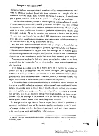 Energética del crecimiento 9
     El crecimiento-físico normal requiere de una alimentación correcta que tiene como resul­
     tado una adecuada condición de nutrición entre otros aspectos. La energética del creci­
     miento se ocupa del estudio de las demandas de energía, de su aporte y de su utilización,
     por lo que es objeto de estudio de la bioquímica y de la biología macromolecular.
         Una dieta correcta debe proveer, en primer lugar, una cantidad suficiente de energía.
     ni escasa ni excesiva, además de que debe guardar una relación de proporción entre sus
     componentes. Dicha proporción adecuada implica que no menos de 60% de la energía
     debe ser provista por hidratos de carbono (preferibles los almidones o féculas a los
     azúcares); o más de 10%, por las proteínas (una buena parte de éstas debe ser, en bs
     niños, de alto valor biológico), y no más de 30% debe provenir de los lípidos (entre
    éstos los aceites veg~~les son mejores que las grasas animales; también se debe procu­
    rar consumir menos de 300 mg de colesterol por día).
        Por otra parte, deben ser variados los alimentos que integran la dieta, e incluir una
    buena proporción de alimentos vegetales (cereales. leguminosas, frutas y verduras). los
    cuales contienen fibra natural, de gran valor en la fisiología del ser humano. que es
    omnívoro. Ningún alimento es completo ni indispensable. Lo adecuado de la afimentación
    depende de la dieta, cuya bondad resulta de la suma de los alimentos que la integran.
       Por otra parte, la utilización de la energía que provee la dieta está en función de las
    características del "consumidor" de los alimentos. Entre estas características, se pue­
    den mencionar:
       a) En todas las edades, cerca de la dé<ima parte de lo ingerido no se absorbe,
    aunque esto no es un desperdicio sino una "ventaja" fisiológica. Lo no ingerido incluye
    la fibra de la dieta que establece un equilibrio con la flora bacteriana intestinal, básica
    para la vida; a través de la fibra dietaria se estimula, además, la motilidad intestinal y se
    regula parcialmente el contenido de colesterol de nuestro organismo.
        b) Por el fenómeno llamado e{eao calorigénico de los alimentos, algunas porciones de
    la energía absorbida de la dicta no pueden utilizare para algunas actividades del meta­
bolismo intermedio como la síntesis de proteínas homólogas. enzimas u hormonas. o
como trabajo físico sino que "generan" calor. el cual contribuye a mantener la tempera­
tura corporal o se libera a través de las superficies orgánicas. Estas porciones corres­
ponden a ! 5% de la energía de las proteínas. 6% de los hidratos de carbono y 4% de la
de los lípidos: en total, entre 8 y 10% de la energía total absorbida.
       La energía restante ingerida en la dieta se emplea de tres formas: la primera es su
uso como condición de vida; las dos restantes pueden considerarse como "faculrati­
vas",ya que puede prescindir~e de ellas en situaciones de estrés o de gestión insuficien­
te de energía: éstas son la actividad física y el crecimiento.


9R. Ramos Galván, "Alimentación normal en niños y adolescentes", México, El Manual
Moderno, 1985.

                                                106                                                                 ·Q28

                                                                  Digitalizado por: I.S.C. Hèctor Alberto Turrubiartes Cerino
                                                                  hturrubiartes@beceneslp.edu.mx
 