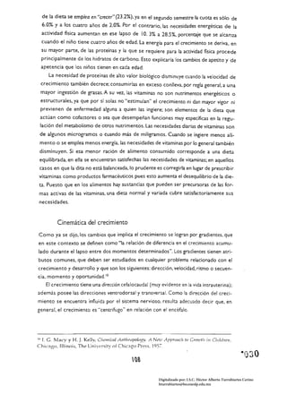 de la dieta se emPlea en "crecer" (23.2%). ya en el segundo semestre la cuota es sólo de
  6.0% y a los cuatro años de 2.0%. Por el Contrario, las necesidades energéticas de la
  actividad física aumentan en ese lapso de 10. 3% a 28.5%, porcentaje que se alcanza
  cuando el niño tiene cuatro años de edad. La energía para el crecimiento se deriva, en
  su mayor parte. de las proteínas y la que se requiere para la actividad fisica procede
  principalmente de los hidratos de carbono. Esto explicaría los cambios de apetito y de
 apetencia que los niños tienen en cada edad.
     La necesidad de proteínas de alto valor biológico disminuye cuando la velocidad de
 crecimiento también decrece; consumir/as en exceso conlleva, por regla general, a una
 mayor ingestión de grasas. A su vez.. las vitaminas no son nutrimentos energéticos o
 estructurales, ya que por sí solas no "estimulan" el crecimiento ni dan mayor vigor ni
 previenen de enfermedad alguna a quien las ingiere; son elementos de la dieta que
 actúan como cofactores o sea que desempeñan funciones muy específicas en la regu­
 lación del metabolismo de otros nutrimentos. Las necesidades diarias de vitaminas son
 de algunos microgramos o cuando más de miligramos. Cuando se ingiere menos ali­
 mento o se emplea menos energía, las necesidades de vitaminas por lo general también
 disminuyen. Si esa menor ración de alimento consumido corresponde a una dieta
 equilibrada, en ella se encuentran satisfechas las necesidades de vitaminas; en aquellos
 casos en que la dita no está balanceada. lo prudente es corregirla en lugar de prescribir
vitaminas como productos farmacéuticos pues esto aumenta el desequilibrio de la die­
 ta. Puesto que en los alimentos hay sustancias que pueden ser precursoras de las for­
 mas activas de las vitaminas, una dieta normal y variada cubre satisfactoriamente sus
necesidades.



          Cinemática del crecimiento

Como ya se dijo, los cambios que implica el crecimiento se logran por gradientes. que
en este contexto se definen como "la relación de diferencia en el crecimiento acumu­
lado durante e/lapso entre dos momentos determinados". Los gradientes tienen atri­
butos comunes, que deben ser estudiados en cualquier problema relacionado con el
crecimiento y desarrollo y que son los siguientes: dirección, velocidad, ritmo o secuen­
cia. momento y oportunidad. 10
    El crecimiento tiene una dirección cefalocauda! (muy evidente en la vida intrauterina);
además posee las direcciones ventrodorsal y transversal. Como la dirección del creci­
miento se encuentra influida por el sistema nervioso. resulta adecuado decir que. en
general. el crecimiento es "centrífugo" en relación con el encéfalo.




IU r. G. Macy y H. J. Kelly, C/¡emi"caJ AnthropoJogy. A Ni!7.(1 Approtlch   lo Growtlz in Childri!/I,
Chícago, [lIinois, The University of Chic3g0 Press. 1957.

                                               (lS

                                                            Digitalizado por: I.S.C. Hèctor Alberto Turrubiartes Cerino
                                                            hturrubiartes@beceneslp.edu.mx
 