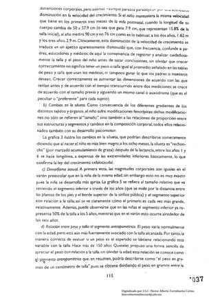 dimensiones corporales, pero ademas -aunque parezca paradoJIc.v- PVI                 U¡ Id d..t::IILUdUa


  disminución en la velocidad del crecimiento. Si el niño mantuviera la misma velocidad
  que tiene en los primeros tres meses de la vida postnataJ, cuando la longitud de su
  cuerpo cambia de 50 a 57.9 cm (o sea que gana 7.9 cm, que representan 15.8% de la
  talla inicia!). al año medirá 90 cm y no 76 cm como es lo habitual; a los dos años, 1.62 m
  y los tres años, 2.9 m. Clínicamente, esta disminución de la velocidad de crecimiento se
  traduce en un apetito aparentemente disminuido que, con frecuencia, confunde a pa­
  dres, educadores y médicos; de aquí la conveniencia de registrar y analizar cuidadosa­
  mente la talla y el peso del niño antes de sacar conclusiones. sin olvidar que crecer
  correctamente no significa tener un peso o talla igual al promedio señalado en las tablas
  de peso y talla que usan los médicos, ni tampoco ganar lo que los padres o maestros
  desean. Crecer correctamente es aumentar las dimensiones de acuerdo con las que
 tenían antes y de acuerdo con el tiempo transcurrido entre dos mediciones: se crece
 de acuerdo con el tamaño previo y siguiendo un mismo canal o auxodroma (que es el
 peculiar o "preferente" para cada sujeto).
     b) Cambios en lo silueta. Como consecuencia de los diferentes gradientes de los
 distintos tejidos y órganos. el niño sufre modificaciones fenotípicas; dichas modificacio­
 nes no sólo se refieren a,"tamaño" sino también a las relaciones de proporción entre
 sus estructuras y segmentos y cambios en la composición corporal. todos ellos relacio­
 nados también con su desarrollo psícomotor.
    La gráfica 3 ilustra los cambios en la silueta, que podrían describirse someramente
 diciendo que al nacer el niño es más bien magro; a los ocho meses, la silueta es "rechon­
 cha" (por marcado acumulamiento de grasa); después de la lactancia, entre los años I y
 6 se hace longilínea, a expensas de las extremidades inferiores básicamente, lo que
confirma la ley del crecimiento cefalocaudal.
    c) Dimorfismo sexual. A primera vista. las magnitudes corporales son iguales en el
varón preescolar que en la niña de la misma edad; sin embargo esto no es muy exacto
pues la niña se desarrolla más aprisa. La gráfica 5 se refiere al tamaño relativo que va
teniendo el segmento inferior a través de los años (que se mide por la distancia entre
las plantas de los pies y el borde superior de la sínfisis pública) y el segmento superior
con relación a la talla; así se ve claramente cómo el primero es cada vez más grande,
relativamente. Además, puede observarse que en las niñas el segmento inferior ya re­
presenta 50% de la talla a los 5 años. mientras que en el varón esto ocurre alrededor de
los seis años.
   d) Relación entre peso y talla: el segmento antropométrico. El peso varía normalmente
con la edad, pero está aún más fuertemente asociado con la talla alcanzada. Por tamo, la
manera correcta de evaluar si un peso es el esperado se obtiene relacionando esta
variable con la talla. Hace más de 150 años Quetelet propuso una forma sencilla de
apreciar el peso con relación a la talla, sin olvidar la edad; esta relación se conoce como
el segmento antropométrico que, en resumen, podría describirse como "el peso en gra­
mos de un centímetro de talla" pues se obtiene dividiendo el peso en gramos entre la

                                            115
                                                                                                               ~037
                                                     Digitalizado por: I.S.C. Hèctor Alberto Turrubiartes Cerino
                                                     hturrubiartes@beceneslp.edu.mx
 