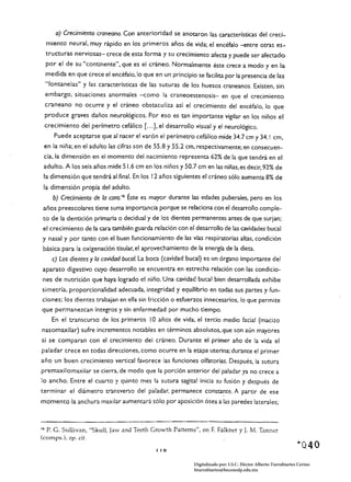 a) Credmiento craneano. Con anterioridad se anotaron las caracrerísticas del creci­
     miento neural, muy rápido en los primeros años de vida; el encéfalo -entre otras es­
     tructuras nerviosas- crece de esta forma y su crecimiento afeCta y puede ser afectado
     por el de su "continente", que es el cráneo. Normalmente éste crece a modo y en la
     medida en que crece el encéfalo, Jo que en un principio se facilita por la presencia de las
     "fontanelas" y las características de las suturas de los huesos craneanos. Existen, sin
     embargo, situaciones anormales -como la craneoestenosis- en que el crecimiento
     craneano no ocurre y el cráneo obstaculiza así el crecimiento del encéfalo, lo que
     produce graves daños neurológicos. Por eso es tan importante vigilar en los niños el
 crecimiento del perímetro cefálico [ ...], el desarrollo visual y el neurológico.
        Puede aceptarse que al nacer el varón el perímetro cefálico mide 34.7 cm y 34.1 cm,
 en la niña; en el adulto las cifras son de 55.8 y 55.2 cm, respectivamente; en consecuen­
 cia, la dimensión en el momento del nacimiento representa 62% de la que tendrá en el
 adulto. A los seis años mide 51.6 cm en los niños y 50.7 cm en las niñas, es decir, 92% de
 la dimensión que tendrá al final. En los 12 años siguientes el cráneo sólo aumenta 8% de
 la dimensión propia del adulto.
       b) Credmiento de la earo. 16 Éste es mayor durante las edades puberales, pero en los
 años preescolares tiene suma importancia porque se relaciona con el desarrollo comple­
 to de la dentición primaria o decidual y de los dientes permanentes antes de que surjan;
 el crecimiento de la cara también guarda relación con el desarrollo de las cavidades bucal
 y nasal y por tanto con el buen funcionamiento de las vías respiratorias altas, condición
 básica para la oxigenación tisular, el aprove<:hamiento de la energía de la dieta.
       e) Los dientes y la cavidad bucal. La boca (cavidad bucal) es un órgano importante del
aparato digestivo cuyo desarrollo se encuentra en estrecha relación con las condicio­
 nes de nutrición que haya logrado el niño. Una cavidad bucal bien desarrollada exhibe
simetría, proporcionalidad adecuada, integridad y equilibrio en todas sus partes y fun­
ciones; los dientes trabajan en ella sin fricción o esfuerzos innecesarios, lo que permite
que permanezcan íntegros y sin enfermedad por mucho tiempo.
       En el transcurso de Jos primeros 10 años de vida, el tercio medio facial (macizo
nasomaxilar) sufre incrementos notables en términos absolutos, que son aún mayores
si se comparan con el crecimiento del cráneo. Durante el primer año de la vida el
paladar crece en todas direcciones, como ocurre en la etapa uterina; durante el primer
año un buen crecimiento vertical favorece las funciones olfatorias. Después, la sutura
premaxilomaxilar se cierra, de modo que la porción anterior del paladar ya no crece a
lo ancho. Entre el cuarto y quinto mes la sutura sagital inicia su fusión y después de
terminar el diámetro transverso del paladar, permanece            consta~te.     A partir de ese
momento la anchura maxilar aumentará sólo por aposición ósea a las paredes laterales;



16   P. G. Sullivan, "Skull, Jaw and Teeth Growth Patterns", en F. Falkner y J. M. Tanner
(comps.), op. cit.

                                               I I   ~
                                                                                                                 ·0.40
                                                             Digitalizado por: I.S.C. Hèctor Alberto Turrubiartes Cerino
                                                             hturrubiartes@beceneslp.edu.mx
 