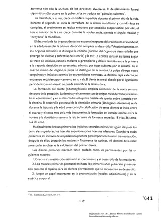 aumenta con ello la anchura de los procesos alveolares. El desplazamiento lateral
     cigomático sólo ocurre en la pubertad y se traduce en "pómulos salientes",
         La mandíbula, a su vez, crece en toda la superficie durante el primer año de la vida,
     durante el segundo se inicia /a cerradura de la sínfisis mandibular y cuando ésta se
     completa, el crecimiento se realiza entonces por aposición subperióstica; por ello, el
     tercio inferior de la cara crece durante la adolescencia, acentúa el ángulo maxilar y
     "proyecta" la mandíbula.
         El desarrollo de los órganos dentarios es parte integrante del crecimiento craneofacia/;
     en la edad preescolar la primera dentición completa su desarrolloY Anatómicamente, en
     los órganos dentarios se distingue la corona (porción del órgano ya desarrollado que
     emerge del alveolo y sobresale de la encía) y la raíz. la corona varía en su forma según
     se trate de incisivos, caninos, molares o premolares y difiere también entre la primera
     y la segunda dentición: se caracteriza. además, por estar cubierta por el esmalte. En el
     cuerpo mismo del órgano, la pulpa se distingue de la dentina. la pulpa alberga vasos
     sanguíneos y linfáticos además de extremidades nerviosas. la dentina, capa externa, se
     encuentra recubierta por cemento en su raíz. El diente se une al alveolo por el ligamiento
     periodental; en el alveolo se puede identificar la lámina dura.
    La formación del diente (odonrogénesis) empieza alrededor de la sexta semana
 después de la gestación. la dentina y el cemento son de origen mesodérmico; el esmal­
 te es ectodérmico y en su desarrollo incluye los cristales de apatita sobre la matriz yen
 la dentina. El desarrollo posmata! de la dentición primaria (20 órganos dentarios) se da
 durante la lactancia y la edad preescolar; la calcificación de estos dientes se inicia entre
 el cuarto y el sexto mes de la vida intrauterina: la formación del esmalte ocurre entre la
 novena y la duodécima semana; la raíz termina de formarse entre las 18 y las 36 sema­
 nas de edad.
       Habitualmente brotan primero Jos incisivos centra/es inferiores: siguen después los
centrales superiores, los laterales superiores y los laterales inferiores. Cuando ya están
presentes, los incisivos desempeñan una primera pero importante función de masticación;
después de ellos, brotarán los molares y finalmente los caninos. Al término de la edad
preescolar se observa la exfoliación del primer diente.
       Los dientes primarios merecen tanto cuidado como los permanentes, por las si­
guientes razones:
       I , Gracias a la masticación estimulan el crecimiento y el desarrollo de los maxilares.
       2. Los molares primarios permanecen hasta los primeros años pub erales y mantie­
nen con ello el espacio para Jos dientes permanentes que se encuentran en desarrollo.
       3, Juegan un papel importante en la pronunciación (vocales labiodentales) y en la
estética corporal.




17   R. Ramos Galván, op. cit.

                                               119



                                                       Digitalizado por: I.S.C. Hèctor Alberto Turrubiartes Cerino
                                                       hturrubiartes@beceneslp.edu.mx
 