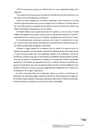 4. Por la masticación. preparan los alimentos para su mejor degustación. deglución y
 digestión.
    S. La pulpa de los dientes primarios puede ser afectada por procesos de caries y ser.
 por tanto. motivo de infecciones "a distancia".
    Gracias al aseo cuidadoso de los dientes (cepillado). puede eliminarse en buena
 medida la placa dento bacteriana y evitar el peligro de caries dentaria. Una dieta adecua­
 da. rica en fibra dietaria. el cepillado de los dientes y la acción del flúor son medidas que
 deben considerarse indispensables con ese objeto.
    h) El tejido linfático. Como puede observarse en la gráfica 2. a los seis años. el tejido
 linfático del organismo ha crecido mucho y tiene e,"tamaño que tendrá en el adulto";
posteriormente aún crecerá más. para "atrofiarse" gradualmente a partir de los 12 años.
    En el preescolar este crecimiento contrasta con el menor crecimiento de la cara;
por lo tanto a esta edad resultan especialmente inconvenientes las infecciones del teji­
do linfático bucofaríngeo (amígdalas yadenoides).
    ;) Postura e imagen corporal. En la medicina fisica se define a la postura como "la
relación que guardan en determinado momento las distintas partes del cuerpo entre
sí". pero la postura fisica sólo tiene significado cuando se le interpreta y valora en
función de un todo, en este caso el niño mismo y su ambiente. Aunque podría conside­
rarse que la postura es simplemente resultado de la interacción entre las realidades
anatómicas y funcionales del esqueleto. músculos y sistema nervioso. en realidad son
pocos los parámetros que, como la postura. ilustra tan bien la acción integradora del
sistema nervioso: por Jo tanto, a la postura debe dársele el significado de un mecanismo
de adaptación de la mayor importancia.
   Un buen crecimiento fisico en el preescolar mejora su postura y contribuye a la
adquisición de una buena imagen corporal. Le facilita por ello la adquisición progresiva
de confianza básica. impulso y esperanza, autonomía. autocontrol y fuerza de voluntad.
iniciativa, dirección y propósito, a través de sus diarias actividades.




                                                        Digitalizado por: I.S.C. Hèctor Alberto Turrubiartes Cerino
                                                        hturrubiartes@beceneslp.edu.mx
 