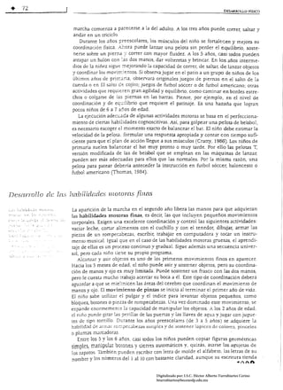 •              12                                                                                                     DESARROlLO FÍSICO




                                       marcha comienza a parecerse a la del adulto. A los tres años puede correr, saltar y
                                       andar en un triciclo
                                          Durante los Jños preescolares, los músculos del niño se fortalecen y mejora su
                                       coordinación física. A::ora puede lanzar una pelota sin perder el equilibrio, soste­
                                       nerse sobre un pierna :: correr con mayor t1uidez. A los 5 años, casi todos pueden
                                       atrapar un balón con      dos manos, dar volteretas y brincar. En los años interme­
                                      dios de la niñez sigue :nejorando la capacidad de correr, de saltar, de lanzar objetos
                                      y coordinar los movím:entos. Si observa jugar en el patio a un grupo de niños de los
                                       últimos años de prin:a:ria, observara originales juegos de piernas en el salto de la
                                      cuerda o en El salto     cojito; juegos de futbol sóccer o de futbol americano; otras
                                      actividades que requieren gran agilidad y equilibrio, corno caminar en bordes estre­
                                      chos o colgarse de las piernas en las barras. Piense, por ejemplo, en el nivel de
                                      coordinación y de eq:..::líbrio que requiere el patinaje. Es una hazaña que logran
                                      pocos niños de 6 a 7 ai10s de edad.
                                          La ejecución adecuada de algunas aCtividades motoras se basa en el perfecciona­
                                      miento de ciertas habilidades cognoscitivas. Así, para golpear una pelota de beisbol,
                                      es necesario escoger el momento exacto de balancear el bat. El niño debe estimar la
                                      velocidad de la pelara. formular una respuesta apropiada y contar con tiempo sufi­
                                      ciente para que el plan de acción llegue a sus músculos (Cratty, 1986). Los niños de
                                      primaria suelen balancear el bat muy pronto o muy tarde. Por ello las pelotas T,
                                      versión modificada de las de beisbol que se emplean en las máquinas de lanzar,
                                      pueden ser más adecuadas para el10s que las normales. Por la misma razón, una
                                      pelota para patear deberla anteceder la instrucción en futbol sóccer, baloncesto o
                                      futbol americano (Thomas, 1984).



Desarrollo de las lUlhil iclndcs                       IHOtOY[LS     finas

                                      La aparición de la marcha en el segundo año libera las manos para que adquieran
                                      las habilidades motoras finas, es decir, las que incluyen pequeños movimientos
                                      corporales. Exigen una excelente coordinación y control las siguientes actividades:
¡;:::                     " ( ,',-'
                                      vaciar leche, cortar alimentos con el cuchillo y con el tenedor, dibujar, armar las
                                      piezas de un rompecabezas, escribir; trabajar en computadora y tOcar un Ínsrru­
                                      mento musical. Igual que en el caso de Las habilidades motoras gruesas, el aprendi­
                                      zaje de ellas es un proceso cominuo y gradual. Sigue además una secuencia univer­
                                      sal, pero cada niño tiene su propio programa.
: i •.  . ;.,   .) ' ; " ' ;   .~
                                         Alcanzar y asir obje~os es uno de los primeros movimientos finos en aparecer.
                                      Hacia los 5 meses de edad, el niño puede asir y sostener objetos, pero su coordina­
                                      ción de manos y ojo es muy limitada. Puede sostener un frasco con las dos manos,
                                      pero le cuesta mucho ;:rabajo acercar su boca a él. Este tipo de coordinación deberá
                                      aguardar a que se mie!inicen las áreas del cerebro que coordinan ei movimiento de
                                      manos y ojo. El movimiento de pinzas se inicia al terminar el primer año de vida.
                                      El niño sabe utilizar el pulgar y el índice para levantar objetos pequeños, como
                                      bloques, botones o piezas de rompecabezas. Una vez dominado este movimiento, se
                                      expande enormemen,~ b capacidad de manipular los objems. A los 2 años de edad,
                                      el ni ño puede girar las perillas de las puertas y las llaves de agua y jugar con jugue­
                                      tes de tipo tornillo Durante los años preescolares (de 3 a 5 años) se adquiere la
                                      habilidad de am¡.)r ror.:.pecabeza:s :simples y de sostener lápices de colores, pinceles
                                      O plumas marcadoras.
                                         Entre los Sy los 6 años, casi todos los niños pueden copiar figuras geométricas
                                      simples, manipulaI botones y cierres automáticos y, quizás. ~tarse las agujetas de
                                      los zapatos. También pueden escribir con letra de molde el alfabeto. las letras de su
                                      nombre v los números del 1 al 10 con bastante claridad, aunque su escritura tienda
                                              ~                                                                                 ·Anft


                                                                              Digitalizado por: I.S.C. Hèctor Alberto Turrubiartes Cerino
                                                                              hturrubiartes@beceneslp.edu.mx
 