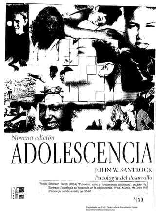.­
                                                                                                                  ~-­




fT{)VerIG1 e{lici 6n




                                                                                                                     I
                                                             JOI-IN·W. SANl'I{OCI< I
                                                                                                                   . I
                                                              l)si~~ología                 del desarrollo            ¡
             Waldo Emerson, Ralph (2004), "Pubertad, salud y fundamentos biológicos", en John W. 

                   Santrock, Psicología del desarrollo en la adolescencia, ga ed., Madrid, Me Graw HiIl 

                   (Psicología del desarrollo), pp. 56-67. 

             '---------~-------~----~----­




                                                    Digitalizado por: I.S.C. Hèctor Alberto Turrubiartes Cerino
                                                    hturrubiartes@beceneslp.edu.mx
 