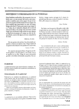 56      Psicologí¡¡ del des<lrrollo en 1" ado/escf'llcía



   MISr~RIOS y ClJRíOSIDADES DE LA PUBERTAD
   Estoy bast~I1te éonfundido. Me pregunt~ si soy un                  ticorta y tengo cuatro verrugas en la mano iz­
   bicho raro o si soy normaL Mi cuerpo está empe­                    quierda que dan asco a todo el mundo. A mí tam­
   zando a cambiar, pero estoy seguro de que mi as­                   bién, ¡Mi cuerpo es un desastre!
   pecto no se parece al de muchos de mis amigos. En
   gran medida sigo pareciendo un niño. Mi mejor                                                                  Ano, 14 ([110S
   amigo sólo tiene 13 áños, petó parece que tenga 16
   o 17 años. En el vestuario, después de la clase de                     Soy bajo y no lo soporto. Mi padre mide 1,80,
   educación fisica, tne pongo muy nervioso cuando                    y aquí estoy yo, COI1 sólo 1,62. Ya he cumplido los
   tengo que ducharme; tengo miedo de que alguien                     14. Parezco un niño y todo el mundo se mete COI1­
   se burle de mí porque mi cuerpo no está tan de­                    migo, sobre todo los otros chicos. Siempre me eli­
   sarrollado como el de algunos de mis compañeros                    gen el último para jugar a baloncesto porque soy
   de clase.                                                          bajo. Las chicas tampoco se interesan por mi, tal
                                          RotJcrto, 12 atlOS          vez porque la mayoría de ellas me saca la cabeza.

        No me gustan mis pechos. Son demasiado pe­                                                              ]a i11l e, 14 aiios
     queños y tienen un aspecto raro. Tengo miedo de
     no gustar a los chicos si mis pechos no crecen más.                    Los comentarios de estos cuatro adolescentes
                                             LII/lnl, 13 Ilíios       CIl plcno clIllhjo ptrherlal ponen de Inallilil'slo el
                                                                      illlllellso cataclismo que se produu: el! lIuestros
        NG soporto mi aspecto físico. Tengo la cara lle­              cuerpos después del crecimiento calmado y pau­
     na de granos yel pelo áspero y sin brillo; nunca                 latillo de la infancia media y tardía. Durante la
     se queda en su sitio. Tengo la nariz demasiado                   adolescencia tell1prnna se desarrolla lllln marcada
     grande y los labios demasiado pequeños. Soy pa-                  preocupación por el propio cuerpo.




PUBERTAD                                                              aparecení la pubertad (Aúair. 2(00). Ln pubertaú no tie­
                                                                      ne lugar a los 2 o 3 años de edad, ni tampoco entre los 20
La pubertad incluye una serie de factores complejos. Ini­             y 30. En el futuro. las investigaciones de genética mole­
ciaremos nuestro análisis de la pubertad .cenlrándonos en             cular probablemente identificarán genes específicos liga­
sus determinantes.                                                    dos al inicio y al desarrollo de la pubertad. No obstante,
                                                                      C0l110 veremos más adelante en este mismo capítulo. den­
                                                                      tro de los límites aproximados de los <} y los 16 años, los
Determinantes de la pubertad                                          factores ambientales pueden influir sobre el inicio y la
                                                                      duración de la pubertad.
Puberwd no es sinónimo de adolescencia. La pubertad
acaba mucho antes de que finalice la adolescenci,¡ y. a
menudo. se considera como el marcador del inicio de di­               las hormonas
cha etapa. La pubertad es Ull período C/1 el ql/e se pro­
dI/ce III/ll !twdllrllcÍI)¡¡ física rápida asorÍada (/ los ('(1//1­   Son las responsahles de la aparición del primer pelo del
hios corporales y f/Ormollales qlle tic!len lugar dllrtllllC la       bigote en los chicos y del ensanchamiento de las caderas
adolescencia temprano.                                                en las chicas. Seguidamente revisaremos la naluraleza de
    Entre los principales factores relacionados con la pu­            los cambios hormonales.
bertad se incluyen la herencia, las hormonas. el peso. la                 Las hormona.s SO/1 sI/SIal/cías químicas 11//1)' ¡¡otclltes.
grasa corporal y la leptina.                                          secretadas/lor las g/tÍndl/los clI(/ocrilJlIS v (//fe cltorrc/llc
                                                                      S(/II,~IIÍ/1('(1traIlSp(lrf(/ por toe/o el ('l/eriJO. Hay dos clases
                                                                      de hormonas que tienen concentraciones significativa­
La herencia                                                           mente distintas en mnbos sexos. Los andrógenos .101/ el
La pubertad no es un incidente ambienlal. Todo ser hu­                I'ril1cifJa/tif'o de llOnl/OIlOS lIIilSc/llinos. Los estrógenos
mano tiene programado en sus genes el momento en que                  son el ¡Jril/cilm¡ t¡, 1 {le IIOUlumas ¡/>/1/cllil1l1s. No obs­
                                                                                              U




                                                                               Digitalizado por: I.S.C. Hèctor Alberto Turrubiartes Cerino
                                                                               hturrubiartes@beceneslp.edu.mx
 