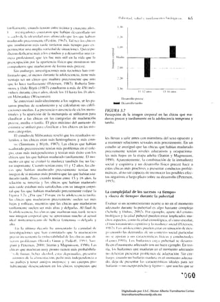 lanli,IIIICIIIC, cuaudo lL:JllaJl CJltre Ireillla y cllarcnla ;lIi)~,
1           l'l',~lit'¡I(I(Jre~ L'OIISlalOl1 quc h¡¡híall ¡k:saJ'mllalh, lIJI
.'.< .. lid" dc la Idnllld¡¡d 111;1', .. fí¡¡l1/,;1t1" 'lile I"s 'I1Il' 1¡;¡III;111                  1.'11
Illadlllad¡¡ pn':C()/lIICIIlL: (I:s~ill, ¡t)(¡71. '1;11 VCI.lw, cltin)~
qlle IlladllaroJl mús lardc luvi..'l'lIl IllÚS tiempo panl ex­
                                                                                                      1.111
 pcrilllclllar IIlla illllpli,¡ vari..'dad de situaciollcs, ()lIió pu­                        ~



 di.:101l dcdicarse IllÚS ¡¡ 111S estudios y a desarrollar IIl1a ca­                          s:
 rn:ra profesiullal. que IL's rile mús lIlil en la vida qlle la                                ::;   iblía
                                                                                               ;;
 prC(lL'Upal.:ión ptl!' la apariencia lísica que mostraron sus                                 el,

 nllllpalkros !jue maduraron de forllla Ill,ís prccoz.                                         2     1   10
          Sil) cmhargo, illvt:slig¡lciol1cs lIlÚS rcciclllcs han COl1­
 ¡i¡¡nado que.;1I lllt:1l0S durante la adokscencia. líene m;ís
  vCllIa ja ser IIJ1 chico 'Iuc Jlladura precozllleme qut: Ul10
 que 1;, l];lcC 1¡Illíalllclltc ()clcrscn, 11))01, Rohcrla Silll­
  IIHlIlS y Dalc Blylh (1 I)X7 estudiaron a Jll¡b dé 4')() indí­                                    2,.11
   vidllll~ durante cinco aiiw., d<.::;dc los II hasla los 16 arIOS,
  <.:11 r'1 i Iwauket: (Wíscollsin L
                                                                                                           D..:sarrollo pr..:..:o¿
           Se I.!nln:visl6 individualillénle a los sujetos, se les pa­
                                                                                                l1IíIi:IIM Iksarmlh¡ tanlill
   ~aniJ pruebas de rcndimicnto y se calcularon sus caliJí­
  GlcillllCS mcdias, La prcséllcia o ausencia ¡Ié ciclos IllCIlS­                       FIGUUA 3.7
   lruaks y la aparicilÍn dI..' la Illcnarquía se lIlilízaron para                      Percepción de la imagen corporal en las chicas que ma­
   dasíl'icar a las chicas cn las calegorías de maduración                              duran pn:coz y tanJíamente en la adolescencia temprana y
   preCI)L, mcdía il tardía, El pico m{¡xilllo del ¡Hll1lellIO de                       tardía,
   c;;l<Illlra se uliliní par;1 clasillcar ,1 los chicos cn las Illis­
   lilas l'¡¡tegorías.
           El estudio dc Í"lilwaukec rcveló 'lue los r!sultados re­
   krídos a las ch kas eran IllÚS helerogéllcos y 1l1,Í!i com­                          ks llevan a salir antes con miembros del scxo opuesto y
           os (SilllnlO!lS y' HIYlh, Ií)X7). Las chicas qUe hahían                      a mantener relat:iones sexllales más precozmente. En un
   llldduradll pn::cozl1lente tenían mús problemas en el cole­                          estudio se averiguó que las chicas que habían madurado
   ::;iu, cran más ílHlcpendiclltes y Icní;¡n m;ís éxito coll los                       precozmenle tcnÍan niveles educativos y ocupaciona­
   chicos ljue las que habían madurado lanlíamenle. El 1110­                            ks más bajos en la ctapa adlllla (Stallin y Magllusson,
   IIlcn!tl en quc sc evaluó la madurez lalllhi~n fuc UI! fac­
                                                                                        I í)!)Oj. Aparcnteménte, la cOlllbinaci()1I de la inmadurez
    lor imporwnlc. CII;Il¡!ll tcníaJl t:llIrc I I Y 12 ailos, las dlÍ­                 social y c()gnitiva y un lksarrollo físico precoz hace a
   CI" q(JC hahían Illadur¡¡do IwecoLlllcnle tenían ulla
                                                                                        estas chicas ll1¡ís procl ives a pn::s~ntar conductas proble­
    ílll;lgell dc si mismas I1lÚS pnsilÍva que las que habían lIla­                     llliÍlicas, al no ser capaces de reconllccr los posibles cfec­
    dur~ld() larde, Pero, cllando lenían enlre 15 y 16 años. la                         los negalivos a largo plazu sobre su desarrollo (Pclcrsen,
                                                                                        11,ln).
    Iclacilíll se invertía y las chicas que Ilabíall madurado
    11l;¡~ I¡ml<,: estaban IIds salisfcchas con su imagen corpo­
    ral qw: las que habían madurado precOZmltllle (véase la                             la complejidad de los sucesos "a tiempo)
    h"ul;I,7I, ¡'plll qUL;'¡ Porquc ell la adoksc1'I1Ci;1 tan!i;L                      y « fucr,l de           li(~mp())         duranle la puherlad
    las dlicas ljl!': Illadormllll preCOLnll!lllc suekll st:r IlliÍ"
    bajas y militas, micnlras que las chicas que maduraron                              Evaluar si 1II1             acol1lecimi~nlO         oculTe o 110 en el momento
    lanlíalllcllte suclen st:r III;ÍS alias y delgada~, Al final de                     atkl.:uado durante la ruhert¡¡d es a/gil baslanre complejo
     LI ;ldllk,~CI.:IICi¡¡, Ia,~ chil'"'' que lIIadllr;1lI 11I;i:; I¡¡nl<: lil'llCl1    (Sd¡ol!c y DlIl>a,,_ 2002 L I'ur cjclllpl." ;¡parlc dd ~slatu,~
    IIlla imagcll corpilral quc sc "proximall Illucho al ,u.:tu;!l                      hiullígico y la ..:dad ruberal rlledell eslar implicados mll­
     idcal llortcilllleríc;lIlo dc bdle/.a kll1l.:llllla -,dL'lgad¡¡ y                  clius ¡¡spcdos, Cllllll) I;¡ edad crollol(lgica, el curso escolar,
     alt;1.                                                                             dllllll'íOII;llllíl'II(lll'¡)i!llitivo y la I¡¡adure/, social (I'L'lcrscll,
            1:11 la úllillla dCl'¡ub II,¡ aUlllClllado b L';IIII!!I".! dv                                ¡,
                                                                                        1'}x71. 1,1 ¡Id, .k"cellles IlIlellcn cslar en silllal.:il'lIl de rics­
     íllvc"ti::;acillllcS quc hall c(lIl~lala"lJ que la 1l1at!lII;tci.lll               gl¡   Cllalldll       las                     de
                                                                                                                                cOlltexto social parliclllar
                                                                                                                     delll<llld;l"         UIl
     prcvo/. illn..:lllclIl;¡ 1;1 vlIllil:rabitid;1I1 lit, la ... chíl.'¡¡" ;lIlIe di   I(l'l' ;lfll,t;lIl         ;l   ,~IlS C;lr;¡l'll:ríslil'a~
                                                                                                                                    ¡í"iGIS y condllclllaks
      ICIU" j>1I111Iellla" (IIrl .. L" (;111111 y 1';tík"l!, I I)í): S;l! I          (l,clIIl'r.I!)I)1. I,()~ hailarilles UI)''' puhertad sc dcsarro­
     gialli y I'ch.:rsclI, 20()); .slallÍII y Ílagllússot). I')'JO). Las              lIa cn el 1l10J1)cnlo adecuado SUI! UIl buen ejelllplo, En teo­
     dlit:as qllc lllatlur:1I1 1ll1I)' proJllO tienen ll1;ís probahilida­               ría, /IlS bailarines que maduran en el morncntn adecuauo
       , '~ de t'lIIl1ar. hc!>cl ;lkohol, <.:star del'llIlIid;t~, prc<':lIlal'         I!o dl'llt:ri:1II prcclIl:1I plllhklll;l de iltbjllilcílÍll. Sin Clll­
     ,¡~I()rnllS   tk la alíl1lull;¡citln, pcdir 1I1;i" imkp..:odencía a                bargo, cuallt!ll UIl bailarín III¡¡dura el! el IlHllllelllD adecua­
    ,ti, padrcs     y leller ,lllllgl):-' Inayorcs: y sus clIeflk)S pro­                do, liCia dc prcsenlar las caraclerístic;¡s ideales para ser
    hahl":lnellC dcscncadenan en los cilil')s rcspllc:-.tas tI"C                      hailmíll -I!lll'llCrpO esllL',lto y ligero---, que son las que se




                                                                                                          Digitalizado por: I.S.C. Hèctor Alberto Turrubiartes Cerino
                                                                                                          hturrubiartes@beceneslp.edu.mx
 
