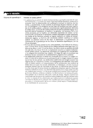 llA 11.1 a~ISIÓN                                             -
Ohjetivo de aprendizaje 1   Entender el cambio puberal.
                            • 	 LI PII!J<:rI;HJ c.:s un I ¡eríodo de r.ípída m,Hlur,Kíún física que implica un<l serie de cam­
                                bios horll1(Jn¡:¡le~ y corporales que tienen lugar básicamente durante líl adolescl;;!ncia
                               temprana. Entre los delerminantes de la pubertad se incluyen la herencia, las hor­
                               monas, y, posiblemente, el peso corporal, el porcentaje de grasa corporal y la lepti­
                               na. Los andrógenos y los estrógenos son dos tipos de hormonas que están implica ­
                               das en el cambio puberal y presentan concentraciones significativamente diferentes
                               en ambos sexos. La función del sistema endocrino durante la pubertad implica la in­
                               teracción entre el hipotálamo, la hipófisis y las gónadas. Las hormonas F5H y LH,
                               ambas secretadas por las hipófisis, son elementos importantes del sistema. La hor­
                               mona Gn-RH, secret<lda por el hipotálamo, también desempeña un papel importante.
                               los niveles de las hormonas sexuales se regulan mediante un sistema de retroali ­
                               mentación negativa. La hormona del crecimiento también contribuye al cambio
                               puberaL La pubertad consta de dos fases: la adrenarquía y la gonadarquía. La
                               culminación de la gonadarquía en los chicos se denomina espermarquía y en las
                               chicas menarquía.
                            • 	El inicio del crecimiento puberal ocurre, como promedio, a los 9 años en las chicas y
                               a los 11 en los chicos. El pico máximo de los cambios puberaJes tiene lugar a 105 11,5
                               años en las chicas y a los 13,5 en los chicos. Las chicas crecen un promedio de 8,89
                               cm cada año y los chicos 10,16 cm. La maduración sexual es un aspecto iundamen­
                               tal del cambio puberaL Las diíerencias individuales en la pubertad son considerables
                               y los márgenes de normalidad muy amplios. A lo largo del siglo xx se produjo una
                               tendencia secular consistente en el adelantamiento progresivo de la pubertad.
                            • 	Los adolescentes presentan un interés muy acentuado por su cuerpo y su imagen cor­
                               poral. Al inicio de la adolescencia la preocupación por la imagen corporal es mayor
                               que al ¡ínal de este período. Las adolescentes suelen tener una imagen corporal más
                               negativa que sus compañeros varones. Los investigadores han detectado conexiones
                               entre el cambio puheral r el comportamiento ele los i}(!c¡lescentes, pero también se
                               deben tener en cuent,l los ¡actores ambientales. La menarquía y el ciclo menstrual
                               producen distinlos tipos de reacciones en las chicas. La maduración precoz favore­
                               ce a los chicos, por lo menos durante la adolescencia temprana, pero los chicos que
                               mac!ur;¡n t;¡rdí;¡mellle tienen una ídentid<ld más positíVíl en la etapa adultil que los
                               qll(' f11.1dur'1I1 precoz!1lente. 1,1, chicas que m"dur.1n precozmente corren mayor ries­
                               go de tener diversos pro¡'lem,l~ evolutivos Es diííci! ev,lluar si la maduración puhe­
                               r,11 se produce en el momento adeLlhldo () iuer<l de tiempo. Algunos experlos h;m
                               nles¡ionado que los eieclos de la puiJert;ld sobre el desarrollo sean tan intensos como
                               se creí... 1..1 lIuyori,1 d(: 10:- .¡dolcscenles que m,ldur.ln precoz o IJrdíamenle superan
                               con éxilo los des,liios dl' 1.1 jlubcrI,l(!. l'.1r'l ,lc¡uellos que !lO lo (onsiguen, hablar con
                               Slb p.ldf(~:; y "JlI IlIoJ¡'~i(¡ll,d('~ ¡lvl ~(:(l<lr ~.Iflíl.lrio pucde me;ordr c(Jn5id(~r,lhlcll1ell­
                               le ~lJ~ h.¡hilid.HJc~ de .¡lr"nt.lIl1icl1lt 1.




                                                                                 Digitalizado por: I.S.C. Hèctor Alberto Turrubiartes Cerino
                                                                                 hturrubiartes@beceneslp.edu.mx
 