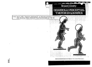 j",j   lJ.



        Cralty, Bryant (1982), "Desarrollo visoperceptual", en Desarrollo perceptual y motor en los
                niños, Barcelona, Piados, (Educación Física Psicomotricidad), pp. 139-149.                                                                                               _-1.__ '
                                                                                                                                                                                             1
                                                                                                                                                                                                      .'         '-'!~"~ -=t~ ~I~~-r-I-·r..:~ ~ .: .
                                                                                                                                                                                                 ; - - - - : - - - - ,_, ...
                                                                                                                                                                                                                               ! J 1
                                                                                                                                                                                                                                    :.. , ·~·1·,
                                                                                                                                                                                                                               ! '··..
                                                                                                                                                                                             _l._o'   I "-'1- o .
                                                                                                                                                                                             ,~~,--¡-·~~-i=:=r~ '
                                                                                                                                                                                                                                   ,   ..
                                                                                                                                                                                                                                                  ..
                                                                                     "--r   0




                                                                                                                                                                   ~i




                                                                                                      ~/,if::,:¡:,'::~' ¡',..• ,'.':'~•• ' " :.:.~'. ~ ~"'~~ ~,1 ...,;.,"¡! •



                                                                                                      , :.;r'" -1'
                                                                                                      ','¡ 11
                                                                                                                                      I       I                                                                            I
                                                                                     t ......._ • .._. ,. 1. . "" _ ;
                                                                                                                  ..                        _.:. ,..~          "                                                          ·1

                                                                                                                                         ,
                                                                                                                                        'j . .i                                                             ,....... '1"I 

                                                                                                                                                                                                                      i

                                                                                                                      I-··~ . _- ~-I'-'I--'
                                                                                                                      ¡'                                                                                              I        I~"
                                                                                                .~.     ,_o
                                                                                                              ,
                                                                                                              1                                        ,                I                .
                                                                                                                                                                                  , . .,.:                            t'---j           .    .-­

                                                                                                   ¡ 1·1- L-l"'J ._-,
                                                                                                  ... ,.. LL.. --.--.. .l:.. i
                                                                                                                                                                                                    . .. . •E             M ___ .
                                                                                                                                                                                  I
                                                                                                                                                                                         1
                                                                                                                                                                                         1           .... L.LLLJ,J_L ~.. ~ . ¡ '1

ó
    •                                                                                                             P.AII:03 EIXJCACION F1SlCA PSICOMOrRlCIOiD
O')
~
                                                                                                                                                        Digitalizado por: I.S.C. Hèctor Alberto Turrubiartes Cerino
                                                                                                                                                        hturrubiartes@beceneslp.edu.mx
 