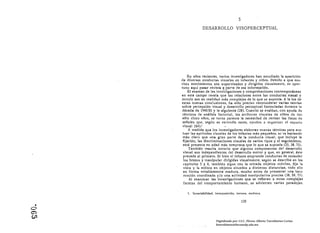 5

                   DESARROLLO VISOPERCEPTUAL 





          En años recientes. varios investigadores han estudiado la aparición
      de diversas conductas visuales en infantes y niños. Debido a que mu­
      chos movimientos son supervisados y dirigidos visualmente, es opor­
      tuno aquí pasar revista ~: parte de eSa Información.
          El examen de las invc:fligaciones y comprobaciones contemporáneas
      en este campo revela. que las relaciones entre las conductas visual y
      motriz son en realidad más complejas de lo que se süponla. A la luz de
      estas nuevas conclusiones. ha. sido preciso reconsiderar varias teorlas
      sobre percepción visual y desarrollo perceptual formuladas durante 1(
      década de 1940-50 y la siguiente (28). Clnndo se evahan. con ayuda de
       técnicas de análisis foctoril1l. los ntrlbllOS vlsloles de niños de tOIl
       sólo cInco nios. se torna patente In necesidad de revIsar Ins listas de
       señnles que, segÍlIl se entendía nntes, ayudan n orguniz.o!' el CSPUci0
       visual (64),t
           A medida que los investigadores elaboran nuevas técnicas para eva­
       luar las aptitudes visuales de los infantes más pequei'tos, se va haciendo
       más claro que una gran parte de la conducta visual, que incluye la
       fijación. las discriminaciones visuales de varios tipos y el seguimiento,
       está presente en edad más temprana que lo que se suponfa (23, 38,73).
           También resulta notorio que algunos componentes del desarrollo
       visual son independ!en tes del desarrollo motor y que, en general, éste
       precede al primero. Si bien el Infante emprende conductas de extender
       los brazos y manipular dirigidas visualmente, según se describe en los
       capítulos 5 y 8, también sigue con la mirada objetos móviles, fija la
       vista y la enfoca en objetos situados a distintas distancias, todo ello
       en forma notablemente madura. mucho antes de presentar una loco­
        moción coordinada y/o una actividad manipulativa precisa (38, 59, n).
           Al examinar las Investigaciones qle se refieren a estas complejas
        facetas del comportamiento humano, se advierten varias paradojas.

         1. Invariabllldad, Interposición, textura. etcétera.

                                                139

O
  •
C")
CJ"
                             Digitalizado por: I.S.C. Hèctor Alberto Turrubiartes Cerino
                             hturrubiartes@beceneslp.edu.mx
 