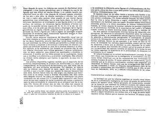 "Poco después de nacer, los Infantes son capaces de discriminar entre                y de establecer la diferencia entre figuras tri y bidimensionales (4). Por
        tnángulos y otras formas geométricas, pero el triángulo es una de las           otra parte, sólo a los diez u once aftos pueden los nlfos dibujar cubos y
        figuras que más difícil les resulta dibujar, y no pueden hacerlo con            cilindros tridimensionales (44).
        exactitud hasta un afio o dos después de tornarse capaces, alrededor                 El aparato visual de los nlftos tiende a tornarse más flexible a me­
        de los seis o siete años, de dibujar cuadrados y círculos. Los niños            dida que maduran. Inicialmente, por ejemplo, la distancia de acomoda.
        de tres o cuatro años parecen tener empeño en que ciertas figuras               ción parece «confinada. (73). Pocas semanas después, los niños pueden
        geométricas sean presentadas con la base hacia abajo, es decir, que             fijar la vista a varias distancias y seguir visualmente un objeto en
        informan rápidamente al investigador si esas figuras están:o no «patas          movimiento con facilidad cada vez mayor. Emplean señales binoculares
       arriba,,; sin embargo, no reconocen flguras familiares a 'menos que             obtenidas gracias a la visión simultánea de objetos tridimensionales.
       estén en la posiciÓn vertical exacta (26, 30, 33, 41). A la vez, los mis·        Además, se tornan capaces de emplear «señales de paralaje originadas
       mas niños, si se les pide que dibujen letras o dispongan v~rias figuras          en el movimiento» recibidas de la musculatura del cuello y la cabeza'
       geométricas en alguna relacl6n prescrita entre sI, por 10 general dis.           cuando mueven la cabeza mientras miran objetos fijos y mÓviles (6).
       persarán las letras o figuras por toda la página, sin apareJfar ninguna              En este capitulo se examinarán diversas facetas del desarrollo viso­
       necesidad de alinearlas según dimensiones espaciales exa~ils ni capa.           perceptual. Se resumirá la InformaciÓn disponible sobre los atributos
       cidad alguna para hacerlo (16).                         .     '; .               visuales iniciales. y se considerarán además algunos índices tempranos
            ExiHen varios aspectos Importantes del desarrollo visual que no             de seleccl6n y discriminación perceptuales. A continuaciÓn, se pasará
        han sido tratados en forma amplia por los investlgadores.1 Un estudio           revista a la información sobre la forma en que los nií'los organizan las
        de los datos disponibles permite Identificar varias fases estables por          formas estáticas. Dentro de eSe apartado, y tal Como se hace en los
        las que atraviesan los niños a medida que aprenden a utilizar sus apa·          otros, se analizarán Jos métodos experimentales, puesto que los tipos
       'ratos oculares y empiezan a estructurar e interpretar los objetos y su­         de respuesta y datos que se obtienen no sólo dependen de la madu­
        cesos que enfrentan dllrante su paso de la primera infancia ¡¡ la niñez.        rez de los sujetos. sino también del cuidado que se ha puesto al reunir.
        Por ejemplo, se ha establecido que durante los primeros dras de vida            los. La parte final del capitulo contiene un examen de la forma en que
        los infantes reaccionan ante formas generales y objetos indiferencia­           los niños organizan la experiencia de la profundidad, )a distancia y el
        dos; en época pd'sterior, esos objetos son examinados y divididos en            movimiento en ei espacio.
        elementos. A medida que los nlí'los avanzan en Sil máduraclón, empie­                El Infante humano es un animal extremadamente complejo. El apa­
        zan n reunificar e~;os elementos y a sintetizar totalidades. Más adelante        ra to visual, que Interactúa con la inteligencia, el movimiento y la Con­
         se ofrecen varios ejemplos que Ilustran la aparición de esas tres f¡¡­          ducta verbal, constituye uno de los componentes más Intrlncudos del
         ses (17, 56).                                                .                  sistema humano de acción. El lector advertirá. en consecuencia, que el
             Las pruebas disponibles sugieren también que el desarrollo de los           material que se le ofrece a continuación contiene más preguntas que
         atributos vlsoperceptuales se produce con anterioridad, y a veces con           respuestas. Al mismo tiempo, verá que las Investigaciones más recien­
         independencia, de los atributos de movlmlento que, más tarde, han de            tes han comenzado a trazar un bosquejo razonablemente claro de los
         aparearse COn esos atributos perceptuales. Por ejemplo, se observa              procesos y subproceso! que intervienen a medida que el nlf'¡o. en pro­
         que los infantes, poco después de nacer, siguen con la VIS!;l objetos           ceso de maduracl6n, mira, ve y elab<;lra comprensiones de las casas.
         móviles, y que a los se!!. meses 60n capaces de ejecutar bastante bien
         esta tarea, durante lapsos cada vez más largos, con objetos que descri­
         ben arcos en su campo visual a diversas velocidades (58). Sólo varios          Características oculares del infante
         años después, empero, los nií'los son capaces de interceptar una pelota
         tomándola con las manos (17). Y todavfa debe transcurrir más tiempo                La facilidad con que los Infantes organizan su mundo visual depen.
         antes de que sean capaces de variar la posición del cuerpo y aprestarse        de de su rudimentaria inteligencia, as! como del grado de perfecciona.
         para la toma anticipando la trayectoria de un proyectil que les es lan­        miento del aparato visual. Parece apropiado, en consecuencia, conside­
          zado (76). Dentro del primer mes de vida, los nií'los son capaces de          rar la forma en que maduran los atributos oculares del infante antes
          discriminar visualmente entre las distancias relativas de dos objetos         de examinar las maneras en que el niño interpreta los hechos visuales.
                                                                                           Los Infantes poseen al nacer varios atributos oculares básicos, COmo
           2. En llran medida hltan. por ejemplo, e!ludlo! acerca de la monera en que   la capacidad de fijar brevemente la vista en objetos estáticos y la ten.
        los nllos de distiutas edades formulan juicIos sobre 105 movlinlentos d~ un    dencia a seguir brevemente Con ambos ojos, a lo largo de arcos relat!­
        objeto y sobre los movimientos relativos de más de un objeto en el espacio .    vamente cortos, objetos que se mueven con lentitud. El Infante reclén
  •
<::>
                                             140                                                                              141
en
en
                                                                                                            Digitalizado por: I.S.C. Hèctor Alberto Turrubiartes Cerino
                                                                                                            hturrubiartes@beceneslp.edu.mx
 