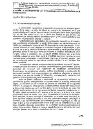 Sánchez   ~o~rígue~, Josefina (s/f), "La coordinación visomotriz", en Llorca, Miguel et al., La
       pract~ca p~/comotriz. Una propuesta educativa mediante el cuerpo y el movimiento,
       Madrid. AlJibe, pp. 339-344.

LA PRÁCTICA PSICOMOTRIZ: Una propuesta educativa mediante el                                    cu~rpo y
el movimiento

Josefina Sánchez Rodríguez


5.2. La coordinación visomotriz

        la coordinación viso motriz es la ejecución de movimientos ajustados por el
control de la visión. La visión del objeto en reposo o en movimiento es lo que
provoca la ejecución precisa de movimientos para cogerlo con la mano o golpearlo
con el pie. Del mismo modo, es la visión del objetivo la que provoca los
movimientos de impulso precisos ajustados al peso y dimensiones del objeto que
queremos lanzar para que alcance el objetivo.           .
        Fundamentalmente concretamos la coordinación visomotriz en la relación
que se establece entre la vista y la acción de las manos, por ello habitualmente se
habla de coordinación óculo-manual. El desarrollo de esta coordinación óculo­
manual tiene una enorme importancia en el aprendizaje de la escritura por lo que
supone de ajuste y precisión de la mano en la prensión y en la ejecución de los
grafemas, siendo la vista quien tiene que facilitarle la ubicación de los trazos en el
renglón, juntos o separados, etc. Le Boulch (1986) afirmaba que la puntería
implícita en trazar un rasgo de un punto a otro obliga a poner en marcha el mismo
mecanismo de regulaciones propioceptivas, referentes al miembro superior, que
se necesita para realizar un ejercicio de precisión tal como el acto de coger una
pelota en el aire.
        Las actividades básicas de coordinación óculo-manual son lanzar y recibir.
Ambos ejercicios desarrollan la precisión y el control propio, pero mientras que los
ejercicios de recepción son típicamente de adaptación sensoriomotríz
(coordinación de sensaciones visuales, táctiles, kinestésicas y coordinación de
tiempos de reacción) los de lanzamiento son por un lado de adaptación al esfuerzo
muscular y por otro de adaptación ídeomotriz_ (representación mental de los
gestos a realizar para conseguir el acto deseado).
        Antes de pasar a describir la actividades de lanzamiento y recepción es
conveniente que nos detengamos en un proceso previo: el alcance y prensión del
objeto. El desarrollo de la conducta de alcance se desarrolla de la siguiente
manera. Al principio los niños, por una conducta primitiva de atención visual, miran
y siguen los objetos que ven; por otra parte, tienen la conducta de coger los
objetos que tocan sus manos, pero ambas conductas no guardan relación entre sí.
En determinado momento el niño alcanza a ver su mano y se inicia una nueva
conducta de mirar sus manos como punto de partida de la coordinación ojo-mano.
Poco después, la mano se dirige al objeto pero no se abre antes de tocarlo. El
 paso siguiente se produce cuando el niño mira de la mano al objeto y del objeto a
 la mano. Aquí se están uniendo las conductas ojo-mano y ojo-objeto. El niño se
coge el pie, y llega al conocimiento de que el pie que ve es también el pie que
coge. Llegado este punto, se coordinan las conductas y se observa como la mano
sale y coge un objeto. Finaliza el proceso cuando la mano se abre antes de tocar
 el objeto y la secuencia se i,!icia desde fuera del campo visual.




                                                        Digitalizado por: I.S.C. Hèctor Alberto Turrubiartes Cerino
                                                        hturrubiartes@beceneslp.edu.mx
 