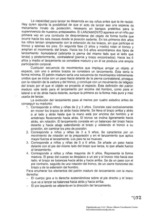 La capacidad para lanzar se desarrolla en los niños antes que la de recibir.
 Hay quien apunta la posibilidad de que el acto de lanzar sea una especie de
 mecanismo innato de protección, necesario en tiempos pretéritos para la
 supervivencia de nuestros antepasados. El LANZAMIENTO aparece en el niño por
primera vez en una conducta de desprenderse del objeto de forma burda que
ocurre hacia los seis meses desde la posición sedente. En los primeros dos años
los niños lanzan simplemente con la extensión de los brazos, sin que participe el
tronco y apenas los pies. En segunda fase (3 años y medio) rotan el tronco y
amplían el movimiento del brazo. Hacia los 5-6 años encontramos dos tipos de
lanzamiento: homolateral (adelanta la pierna del mismo lado que el lado que
lanza) y posteriormente, contralateral (pierna y brazo encontrados). Hacia los 6
años y medio el lanzamiento se considera maduro y en él se produce una amplia
participación corporal.
         Cualquier secuencia de movimientos que implique arrojar un objeto al
espacio, con uno o ambos brazos se considera un lanzamiento. Ésta sería la
forma mínima. El patrón maduro sería una secuencia de movimientos íntimamente
unidos que se inicia con un paso hacia delante de la pierna contralatera!, prosigue
con la rotación de la cadera y del tronco, y concluye con un movimiento de latigazo
del brazo por el que el objeto se proyecta al espacio. Esta definición del patrón
maduro vale tanto para el lanzamiento por encima del hombro, como para el
lateral o el de atrás hacia delante, aunque la primera es la forma más pura y más
usada de lanzar.
         La evoJución del lanzamiento pasa al menos por cuatro estadios antes de
conseguir su madurez:
    1. 	 Corresponde a niños y niñas de 2 y 3 años. Consiste casi exclusivamente
         en mover los brazos de atrás hacia delante. Se lleva él brazo arriba y atrás
         o al lado y atrás hasta que la mano está por encima del hombro y el
         antebrazo flexionando hacia atrás. El tronco se inclina ligeramente hacia
         atrás, sin rotación. El lanzamiento consiste en un balanceo del brazo hacia
         delante y hacia abajo extendiendo el brazo y volviendo el tronco a su
         posición, sin cambiar los pies de posición.
    2. 	 Corresponde a niños y niñas de 3 a 5 años. Se caracteriza por un
         movimiento de rotación en la preparación y en el lanzamiento que aplica
         mayor fuerza al lanzamiento. Los pies no se mueven.
    3. 	 Corresponde a niños y niñas de 5 a 6 años. Se añade un paso hacia
         delante con el pie del mismo lado del brazo que lanza, lo que añade fuerza
         al lanzamiento.
    4. 	 Corresponde a niños y niñas mayores de 6 años. Representa la forma
         madura. El peso del cuerpo se desplaza a un pie y el tronco rota hacia ese
         lado; el brazo se balancea hacia atrás y hacia arriba. Se da un paso con el
         pie contrario, seguido de una rotación del tronco. de un cierre horizontal del
         brazo y de la extensión del hombro.
    Para enumerar los elementos del patrón maduro de lanzamiento con la mano
    derecha:
    -	 El cuerpo gira a la derecha sosteniéndose sobre el pie drecho y el brazo
         que va a lanzar se balancea hacia atrás y hacia arriba. 

    - El pie izquierdo se adelanta en la dirección del lanzamiento. 




                                                                                                     "072

                                                  Digitalizado por: I.S.C. Hèctor Alberto Turrubiartes Cerino
                                                  hturrubiartes@beceneslp.edu.mx
 