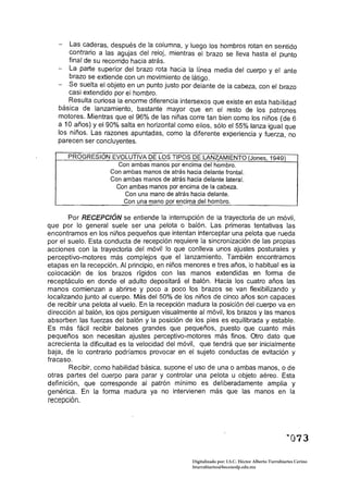 Las caderas, después de la columna, y luego los hombros rotan en sentido
       contrario a las agujas del reloj, mientras el brazo se /leva hasta el punto
       final de su recorrido hacia atrás.
       La parte superior del brazo rota hacia la línea media del cuerpo y el ante
       brazo se extiende con un movimiento de látigo.
       Se suelta el objeto en un punto justo por delante de la cabeza, con el brazo
       casi extendido por el hombro.
       Resulta curiosa la enorme diferencia íntersexos que existe en esta habilidad
   básica de lanzamiento, bastante mayor que en el resto de los patrones
   motores. Mientras que el 96% de las niñas corre tan bien como los niños (de 6
   a 10 años) y el 90% salta en horizontal como ellos, sólo el 55% lanza igual que
   los niños. Las razones apuntadas, como la diferente experiencia y fuerza, no
   parecen ser concluyentes.

       PROGRESION EVOLUTIVA DE LOS TIPOS DE LANZAMIENTO (Jones, 1949) 

                       Con ambas manos por encima del hombro. 

                     Con ambas manos de atrás hacia delante frontal. 

                     Con ambas manos de atrás hacia delante lateral. 

                       Con ambas manos por encima de la cabeza. 

                          Con una mano de atrás hacia delante. 

                         Con una mano por encima del hombro. 


       Por RECEPCIÓN se entiende la interrupción de la trayectoria de un móvil,
que por lo general suele ser una pelota o baión. Las primeras tentativas las
encontramos en los niños pequeños que intentan interceptar una pelota que rueda
por el suelo. Esta conducta de recepción requiere la sincronización de las propias
acciones con la trayectoria del móvil lo que conlleva unos ajustes postura/es y
perceptivo-motores más complejos que el lanzamiento. También encontramos
etapas en la recepción. Al principio, en niños menores e tres años, lo habitual es la
colocación de los brazos rígidos con las manos extendidas en forma de
receptáculo en donde el adulto depositará el balón. Hacia los cuatro años las
manos comienzan a abrirse y poco a poco los brazos se van flexibilizando y
localizando junto al cuerpo. Más del 50% de los niños de cinco años son capaces
de recibir una pelota al vuelo. En la recepción madura la posición del cuerpo va en
dirección al balón, los ojos persiguen visualmente al móvil, los brazos y las manos
absorben las fuerzas del balón y la posición de los pies es equilibrada yestable.
Es más fácil recibir balones grandes que pequeños, puesto que cuanto más
pequeños son necesitan ajustes perceptivo-motores más finos. Otro dato que
acrecienta la dificultad es la velocidad del móvil, que tendrá que ser inicialmente
baja, de lo contrario podríamos provocar en el sujeto conductas de evitación y
fracaso.
       Recibir, como habilidad básica, supone el uso de una o ambas manos, o de
otras partes del cuerpo para parar y controlar una pelota u objeto aéreo. Esta
definición, que corresponde al patrón mínimo es deliberadamente amplia y
genérica. En la forma madura ya no intervienen más que las manos en la
recepción.




                                                  Digitalizado por: I.S.C. Hèctor Alberto Turrubiartes Cerino
                                                  hturrubiartes@beceneslp.edu.mx
 