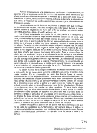 Aunque el lanzamiento y la recepción son habilidades complementarias, se
 apre,nde antes a I.anzar que recibir. La conducta de recibir es difícil de estudiar por
 el nu~ero de vana bies que influyen en la medición de la actuación, tales como el
 tamano de la pelota, la distancia que recorre, la forma de lanzarla, la dirección en
 que viene, la velocidad, los cambios posicionales para recogerla y la acción de los
 brazos del receptor. .
        La actuación de recibir depende en parte de la eficacia con que se utilizan
 I~s informa~iones visuales. Para ello es importante poder seguir durante el mayor
tiempo posible la trayectoria del móvil con el fin de analizar sus componentes:
 velocidad, ángulo de caída, dirección, volumen, etc.
        La primera experiencia importante de un niño previa a la recepción la
 realiza con una pelota que le llega rodando estando sentado en el suelo. Más
tarde, abandonando la posición de sentado aprende a seguir, parar y controlar una
pelota que rueda o que viene botando. Hay un salto cualitativo importante entre la
acción de ir a buscar la pelota que viene rodando y capturar la pelota que viene
por el aire. Para ello, al principio el niño adopta una postura rígida y en un primer
momento no manifiesta querer coger la pelota. Dejará que la pelota le dé en el
pecho e irá a cogerla después de que bote en el suelo. Antes de los 3 años hay
que decir al niño que coloque los brazos para recibir. Tras la primera fase de
miedo, en que se cierran los ojos al aproximarse la pelota, se llega a una primera
fase positiva en la que el niño coloca los brazos extendidos paralelas y formando
un arco con la parte superior del tronco, algo inclinado. La pelota sólo se captura si
cae dentro del recipiente que la espera. Progresivamente va desarrollando un
papel más activo e intentará coger la pelota como capturándola con una palmada
y aproXimándola al cuerpo para completar la acción. Finalmente desarrolla la
habilidad de usa sólo las manos para recibir.
        El patrón maduro de la recepción establece dos fases claramente distintas:
la colocación de las manos para recibir la pelota (preparación) y el control de la
pelota (acción). En la preparación se alzan los brazos frente al cuerpo,
adelantando los codos respecto al tronco. Las manos se elevan hasta el punto de
contacto y los brazos se colocan ligeramente hacia abajo con los dedos apuntando
hacia arriba y hacia delante y las palmas mirándose de forma variable en función
de la dirección en que venga la pelota y el lugar en que se recibe. Si viene por
arriba (recepción alta), se miran oblicuamente hacia dentro y hacia abajo. Si viene
horizontalmente (recepción media) se miran paralelas. Si viene hacia abajo
(recepción baja) se miran oblicuamente hacia dentro y hacia arriba. La acción
propiamente dicha consiste en absorber la fuerza que trae la pelota. Ésta se
controla asiéndola y parándola en un proceso en el que intervienen las manos y
los brazos. Se toma contacto con la pelota con ambas manos e inmediatamente
se flexionan los brazos para iniciar el retroceso. El retroceso puede empezar antes
del contacto, como hacen muchos receptores expertos. El acto de recibir termina
cuando la pelota se encuentra totalmente bajo el control del receptor.
        Existen otros patrones básicos en los que no nos detendremos puesto que
no se trata de habilidades tan fundamentales, por ejemplo golpear o patear, o
constituyen habilidades especiales que combinan las destrezas de varias formas
básicas con habilidades perceptivas, por ejemplo botar la pelota o saltar a lo
comba.




                                                  Digitalizado por: I.S.C. Hèctor Alberto Turrubiartes Cerino
                                                  hturrubiartes@beceneslp.edu.mx
 