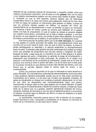 Además de las conductas básicas de lanzamiento y recepción existen otras que
 implican coordinación viso motriz. Una de ellas es la de golpear, bien con la mano
o con objetos intermediarios cogidos con las manos para asestar el golpe. Desde
el momento en que el niño pequeño observa objetos que se balancean
suspendidos frente a él utiliza sus manos para golpearlos. Antes de los seis años
el niño es capaz de sostener un instrumento para golpear un objeto, a pesar de
que los primeros intentos puedan ser fallidos. La posición del móvil, las
características de su desplazamiento o vuelo, su tamaño, su peso y su velocidad,
son factores a tener en cuenta cuando se entrena esta habilidad. En el golpeo
existe una fase de preparación, en que el cuerpo se coloca en posición estable
con rotación hacia atrás y controlando con la vista el objeto a golpear, y una fase
de acción, en que regresa el tronco, se cambia el peso hacia adelante, se mueven
los brazos a encontrarse con el objeto y lo acompañan en su trayectoria inicial.
        Una forma peculiar de golpeo podría ser la del bote del balón. En realidad
no hay golpeo en cuanto percusión de! objeto sino acompañamiento inicial que
culmina con el envío hacia el suelo. Una vez que el balón ha botado, la mano Jo
recibe amortiguando su velocidad y lo reenvía acelerando su acompañamiento
hacia el suelo. Al principio este ejercicio del bote continuado de la pelota se realiza
como una actividad de lanzamiento (con las dos manos) y recepción del balón
después de botar. Luego pasa por un momento en que el niño golpea a la pelota
cuando regresa del suelo, y finalmente se aprende el juego de amortiguación y
aceleración que fundamenta el bote continuado. Se requiere de un ajuste muy
precioso y del dominio de las conductas de anticipación, puesto que en el bote se
prOduce una sincronía entre la acción del balón y la de la mano que lo bota justo
en el preciso momento en que alcanza el punto más elevado del rebote y con una
fuerza que le permite regresar hasta el mismo lugar de nuevo, y así
sucesivamente.
        Como una conducta visomotriz en la que no interviene la mano tenemos el
pateo del balón. Si a las anteriores conductas les denominábamos óculo-manuales
a esta podemos llamarla óculo-pedal, puesto que es la vista quien coordina los
movimientos de la pierna y el pie para que el balón sea golpeado (chutado). El
pateo es inicialmente un choque con la pelota en posición estacionaria. En el niño
de dos años ya observamos que momentáneamente eleva una pierna,
manteniendo el apoyo sobre la otra, para golpear con la pierna liberada. El pateo
maduro supone el adelantamiento y flexión de la pierna soporte, el balanceo hacia
atrás de la pierna que va a golpear, posición ligeramente inclinada del tronco,
ubicación contraria de los brazos y una vez que se adelanta la pierna y se produce
el impacto, la pierna sigue la dirección del móvil y el peso de desplaza a la parte
delantera del pie soporte.
        La coordinación viso motriz supone para el niño el dominio de los objetos,
puede acercarse a ellos, manejarlos y proyectarlos en el espacio, le convierte en
dueño de su movimiento y de las cosas que le rodean.




                                                  Digitalizado por: I.S.C. Hèctor Alberto Turrubiartes Cerino
                                                  hturrubiartes@beceneslp.edu.mx
 