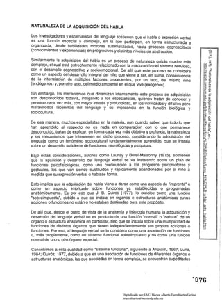 NATURALEZA DE LA ADQUISICiÓN DEL HABLA

Los investigadores y especialistas del lenguaje sostienen que el habla o expresión verbal
es u~a función especial y compleja, en la que participan, en forma estructurada y
organl~a~a, desde habilidades motoras automatizadas, hasta procesos cognoscitivos
(conocimientos y experiencias) en progresivos y distintos niveles de abstracción.

Similarmente la adquisición del habla es un proceso de naturaleza quizás mucho más
complejo, el cual está estrechamente relacionado con la maduración del sistema nervioso,
con el desarrollo cognoscitivo y socioemocional. De allí que este proceso se considera                            ::::2
                                                                                                                  !!? III
como un aspecto del desarrollo integral del niño que viene a ser, en suma, consecuencia                           (J)
                                                                                                                    ­
                                                                                                                  O'e:
de la interrelación de mültiples factores procedentes, por un lado, del mismo niño                                o=ill
                                                                                                                  . ro
(endógenos) y, por otro lado, del medio ambiente en el que vive (exógenos).                                       e: N
                                                                                                                  ::J   III
                                                                                                                  30.
                                                                                                                  (J) ro
Sin embargo, los mecanismos que dinamizan internamente este proceso de adquisición                                3 _
                                                                                                                  ro    III
son desconocidos todavía, intrigando a los especialistas, quienes tratan de conocer y                             o. ro
                                                                                                                  c:: o.
                                                                                                                  • .D.
penetrar cada vez más, con mayor interés y profundidad, en los intrincados y difíciles pero                       (1) E
                                                                                                                  '-..(J)
maravillosos laberintos del lenguaje y su implicancia en la función biológica y                                   Q: ¡:r
sociocultural.                                                                                                    ~ 6:
                                                                                                                  -'::J
                                                                                                                  ;::¡o.
                                                                                                                  e: (1)
                                                                                                                  ~­
De esa manera, muchos especialistas en la materia, aun cuando saben que todo lo que                               ?:::r
                                                                                                                  O'ro
han aprendido al respecto no es nada en comparación con lo que permanece                                          09.:
                                                                                                                  (J) ro
desconocido, tratan de explicar, en forma cada vez más objetiva y profunda, la naturaleza                         --.    :
                                                                                                                  r ­
y los mecanismos que intervienen en dicho proceso, considerando la adquisición del                                3'~
lenguaje como un fenóméno sociocultural fundamentalmente aprendido, que se instala                                ~
                                                                                                                  (")
sobre un desarrollo suficiente de funciones neurofógicas y psíquicas.                                             w
                                                                                                                  ~
                                                                                                                  ro
                                                                                                                  (")
Bajo estas consideraciones, autores como Launay y Borel-Maisonny (1975), sostienen                                ~
que la aparición y desarrollo del lenguaje verbal se va instalando sobre un plan de                               o'
                                                                                                                  ~
funciones psicofisiológicas, como una continuación a los progresos psicomotores y                                 r
                                                                                                                  (1)
gestuales, los que van siendo sustituidos y rápidamente abandonados por el niño a                                 ::J

medida que su expresión verbal o hablase forma.

Esto implica que la adquisición del habla viene a darse como una especie de "impronta" o
como un aspecto imbricado sobre funciones ya establecidas o programadas
anatómicamente. Es por eso que J. B. Ouiros (1977), lo concibe como una función
"sobreimpuesta", debido a que se instala en órganos o estructuras anatómicas cuyas
acciones o funciones no están o no estaban destinadas para este propósito.
                                                                                                                  III
                                                                                                                  o.
De allí que, desde el punto de vista de la anatomía y fisiología humana la adquisición y
desarrollo del lenguaje verbal no es producto de una función "normal" o "natural" de un
órgano o estructura anatómica en particular, sino que se instala sobre una multiplicidad de
funciones de distintos órganos que tienen independientemente sus propias acciones o
funciones. Por eso, al lenguaje verbal se lo considera como una asociación de funciones
o, más propiamente, como un sistema funcional sobreimpuesto y no como una función
normal de uno u otro órgano especial.

Concebimos a esta cualidad como "sistema funcional", siguiendo a Anokhin. 1967; Luria,
1984; Ouiróz, 1977, debido a que es una asociación de funciones de diferentes órganos o
estructuras anatómicas, las que asociadas en forma compleja, se encuentran supeditadas




                                                    Digitalizado por: I.S.C. Hèctor Alberto Turrubiartes Cerino
                                                    hturrubiartes@beceneslp.edu.mx
 