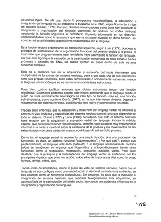 neurofisio-Iógica. De allí que, desde la perspectiva neurofisiológica, la adquisición e
integración del lenguaje ha de indagarse o buscarse en el SNC, específicamente a nivel
del cerebro (Leukel, 1978). Por eso, diversos investigadores como Luria han estudiado la
integración y organización del lenguaje, partiendo del análisis del cortex cerebral
asOc~and? la función lingüística al hemisferio izquierdo (dominante en los diestros):
conslderandosele como la estructura que ejerce un papel esencial en dicha función, así
como en otras actividades cognoscitivas relacionadas con el lenguaje.

Esta función rectora o dominante del hemisferio izquierdo, según Luria (1974), obedece al
principio de lateralización de la organización funcional del cerebro debido a la praxis, lo
cual hace que progresivamente este hemisferio vaya asumiendo la función del lenguaje,
sin que esto signifique la exclusión de la participación concertada de otras zonas o partes
próximas o alejadas del SNC, las cuales ejercen su papel dentro de este sistema
funcional complejo.

Esto da a entender que en la adquisición y expresión del habla intervienen una
mUltiplicidad de funciones del sistema nervioso, pese a que cada una de sus estructuras
tiene sus propias funciones, sean éstas demostradas o someramente supuestas, siendo
el lenguaje una función que no es normal o natural de tales estructuras.

Pues bien, ¿cómo justificar entonces que dichas estructuras tengan una función
lingüística? Solamente podemos aceptar este hecho admitiendo que el lenguaje desde el
punto de vista estrictamente neurológico es otro tipo de función, esto es, una función
sobreimpuesta, como sostiene Quiróz (1977), en la que intervienen diversos órganos y
mecanismos del sistema nervioso, posibilitando este nuevo y sorprendente resultado.

Precisa decir entonces, que la adquisición y desarrollo del lenguaje verbal no obedece a
centros ni vías limitadas y específicas del sistema nervioso central, sino que dependen de
todo el sistema. Quiróz (1977) y Luria (1980) consideran que todo el sistema nervioso
tiene relación con la adquisición y expresión verbal del lenguaje, incluso la médula
espinal, ,que pareciera no tener relación alguna, también hace su aporte muy importante al
informar a la corteza cerebral sobre la existencia de la postura y los movimientos de las
extremidades y de otras partes del cuerpo, contribuyendo así en dicho proceso.

Como tal, el lenguaje verbal no representa una simple función, sino una asociación de
funciones, es decir, un sistema funcional "sobreimpuesto". ¿Por qué esto?, porque aun
periféricamente, el lenguaje articulado (hablado) o el lenguaje sensorialmente recibido
(oído) se establecen en órganos que filogenética y ontogenéticamente tienen otras
funciones como la respiración, masticación, deglución, audición, visión. Pero cabe
destacar que la jerarquía y la trascendencia del lenguaje verbal se evidencian por los
principales órganos que pone en acción, todos ellos de importancia vital como la boca,
faringe, laringe, oídos, ojos.

Todas estas características, desde el punto de vista del sistema nervioso, hacen que el
lenguaje se nos configure como una seudofunción y, desde el punto de vista ambiental, se
nos aparece como un fenómeno sociocultural. Sin embargo, es claro que la evolución e
integración del sistema nervioso, que posibilita biológicamente esta adquisición, va
acompañada de la estimulación del medio social, ejerciendo una poderosa influencia en la
integración y organización del lenguaje.


                                                                                                       ,.,
                                                                                                       -,
                                                                                                             ·078
                                                     Digitalizado por: I.S.C. Hèctor Alberto Turrubiartes Cerino
                                                     hturrubiartes@beceneslp.edu.mx
 