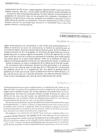consecuencia de ello es que, a edad temprana, algunos pierden interés por las acti­
 vidades atléticas. Más aún, a veces sufren accidentes graves cuando participan en
    as antes de estar preparados físicamente. Por tales razones, la mayor parte de los
 programas de educación física de las primarias han empezado a reemplazar los
 deportes competitivos por otros que estimulen a los alumnos a participar en activi­
 dades físicas de carácter no competitivo. Claro que queremos que el niño y el ado­
 lescente realicen las actividades que favorezc;:w su m;..¡duración física y que ellos
 puedan disfrutar verdaderamente.




                                                                              CRECIMIENTO FÍSICO

Según mencionarnos con anterioridad, el niño medio pesa aproximadamente 7.5
libras al momento de nacer. En consecuencia, la infancia se caracteriza por un
crecimiento rápido. Durante el primer año se triplica su peso, de 20 a 24 libras, y la
estatura aumenta de 20 a 30 pulgadas. El incremento de peso disminuye en el se­
gundo año pero la estatura seguirá aumentando. Al final del segundo año, el niño
tiene ya SO por ciento de la altura que alcanzará en la adultez, pero tendrá apenas
una cuarta parte de su peso adulto (Tanner, 1978). En el momento de nacer, su
cabeza es demasiado grande en relación con otras panes del cuerpo. A medida que
  'menta la estatura, se reduce la proporción de la cabeza con el resto del cuerpo.
   El crecimiento físico disminuye durante los años preescolares y de primaria.
Entre los 2 y los 5 años de edad, el niño gana de 6 a 7 libras por año. Los preescola­
res también crecen de 2 a 4 pulgadas por año. Este patrón se prolonga hasta la
pubenad, de modo que los que inician la adolescencia tienen el doble de peso y un
pie más de altura que en el periodo preescolar. Los niños de primaria tienden él
verse mucho más delgados que otros de menor edad porque han crecido.




 La herencia determina en gran medida el peso y el ¡amarlO del niño. Desde los dos
años de edad, la estatura de los padres son un buen predictor de la de sus hijos. El
origen étnico también tiende a ser un buen predictor del tamaño físico. En térmi ­
nos generales, los niños de los Estados Unidos y Canadá, de Europa del norte y de
Áfric.1 son los más altos del mundo. Los sudamericanos y asiáticos tienden a ser
más pequeños. En los Estados Unidos, los afroamencanos suelen ser mjs altos que
los procedentes de Europa, de Asia o de ascendencia hispana.
    Es interesante señalar que hay pocas diferencias sexu:.¡]es del tamaño tlsíco antes
de la Jdolescencia. L3 altura, el peso y la masa muscular son m:.is o menos iguales
en ambos sexos antes de la pubertad. Como mencionamos en p¿lginas ¿ulteriores.
las mujeres pueden ser tan buenas ;¡detas como los varones en los arlos de primaría
si se les ofrece el mismo emrenamiento y experíenciJ.
    Por desgracia, las variaciones Jel tJmaño físico hacen qUt~ a algunos niños se les
I.OnSlue r'> m¡lnos' nnLmo:) ' Pm t.:¡~molo, los de c.ona eOJO que ;)on m~ís pcqucflos
     .',1 L ,,'      •. l<l         J.      

que sus compañeros tienden más que los mayores de su mismo g~;)do J ser retenI ­ 

dos en la primaria, porque se les consíderJ menos maduros (consuhesc el capitulo
1, pp. ]-1-35). Y tienen d doble de probabilidades que las mujeres que se. encu.t:ntrJ!l
en su misma situación. PucJen surgir problemas de rcndimicnw y de ajuste c:u.:lndo


                                                                    Digitalizado por: I.S.C. Hèctor Alberto Turrubiartes Cerino
                                                                    hturrubiartes@beceneslp.edu.mx
 