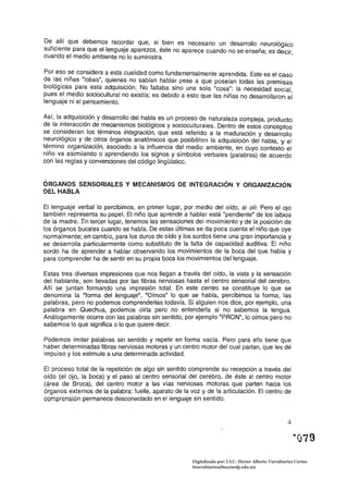De. ~lIí que debemos recordar que, si bien es necesario un desarrollo neurológico
suficiente para que el lenguaje aparezca, éste no aparece cuando no se enseña; es decir
cuando el medio ambiente no lo suministra.                                              '

Por eso se considera a esta cualidad como fundamentalmente aprendida. Este es el caso
d~ I~s. niñas "lobas", quie~e.s. ~o sabían hablar pese a que poseían todas las premisas
blologlcas para esta adqUlslclon. No faltaba sino una sola "cosa": la necesidad social
pues el medio sociocultural no existía; es debido a esto que las niñas no desarrollaron ei
lenguaje ni el pensamiento.

Así, la adquisición y desarrollo del habla es un proceso de naturaleza compleja, producto
de la interacción de mecanismos biológicos y socioculturales. Dentro de estos conceptos
se consideran los términos integración, que está referido a la maduración y desarrollo
neurológico y de otros órganos anatómicos que posibilitan la adquisición del habla, y el
término organización, asociado a la influencia del medio ambiente, en cuyo contexto el
niño va asimilando o aprendiendo los signos y símbolos verbales (palabras) de acuerdo
con las reglas y convenciones del código lingüístico.


ÓRGANOS SENSORIALES Y MECANISMOS DE INTEGRACiÓN Y ORGANIZACiÓN
DEL HABLA

El lenguaje verbal lo percibimos, en primer lugar, por medio del oído, al oír. Pero el ojo
también representa su papel. El niño que aprende a hablar está "pendiente" de los labios
de la madre. En tercer Jugar, tenemos las sensaciones del movimiento y de la posición de
los órganos bucales cuando se habla. De estas últimas se da poca cuenta el niño que oye
normalmente; en cambio, para los duros de oído y los sordos tiene una gran importancia y
se desarrolla particularmente como substituto de la falta de capacidad auditiva. El niño
sordo ha de aprender a hablar observando los movimientos de la boca del que habla y
para comprender ha de sentir en su propia boca los movimientos del lenguaje.

Estas tres diversas impresiones que nos llegan a través del oído, la vista y la sensación
del hablante, son llevadas por las fibras nerviosas hasta el centro sensorial del cerebro.
Allí se juntan formando una impresión total. En este centro se constituye lo que se
denomina la "forma del lenguaje". ·Oímos· Jo que se habla, percibimos la forma, las
palabras, pero no poderrios comprenderlas todavía. Si alguien nos dice, por ejemplo, una
palabra en Quechua, podemos oírla pero no entenderla si no sabemos la lengua.
Análogamente ocurre con las palabras sin sentido, por ejemplo "PRON", lo oímos pero no
sabemos lo que significa o lo que quiere decir.

Podemos imitar palabras sin sentido y repetir en forma vacía. Pero para ello tiene que
haber determinadas fibras nerviosas motoras y un centro motor del cual partan, que les dé
impulso y los estimule a una determinada actividad.

El proceso total de la repetición de algo sin sentido comprende su recepción a través del
oído (el ojo, la boca) y el paso al centro sensorial del cerebro, de éste al centro motor
(área de Broca), del centro motor a las vías nerviosas motoras que parten hacia los
órganos externos de la palabra: fuelle, aparato de la voz y de la articulación. El centro de
comprensión permanece desconectado en el lenguaje sin sentido.


                                                                                                        4




                                                       Digitalizado por: I.S.C. Hèctor Alberto Turrubiartes Cerino
                                                       hturrubiartes@beceneslp.edu.mx
 