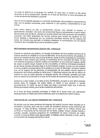 La cos.a es distinta en el lenguaje con sentido. En este caso. el camino va del centro
sensorial al de la comprensión. ubicada en el área de Wernicke la zona secundaria del
cortex temporal del hemisferio izquierdo.

Aquí la forma hablada adquiere un contenido (significado); ahora podemos representarnos
algo con la palabra escuchada, pues sabemos lo que significa. comprendemos lo que
oímos.

Este centro abarca no sólo el pensamiento racional, sino también el intuitivo, el
pensamiento "sensible". Del centro de comprensión llega un pensamiento al centro motor
denominado área de Broca, ubicada en la parte inferior del cortex premotor del hemisferi~
izquierdo. Allí están dispuestas las formas motoras para revestir las palabras en una
forma hablada y expresarlas por los conductos nerviosos motores de los órganos del
habla, los mismos que permiten al individuo establecer la comunicación con los demás
miembros de la sociedad de la cual es producto y parte.


MECANISMOS NEUROFISIOLÓGICOS DEL LENGUAJE

Cuando se escucha una palabra, el mensaje proveniente del área auditiva primaria de la
corteza cerebral es recibido en el área de Wernicke. Si ha de pronunciarse una palabra, el
patrón se trasmite de esta zona al área de Broca, donde la forma articulada es suscitada y
trasmitida al área motora que controla el movimiento de los músculos del habla.· Si hay
que deletrear la palabra, el patrón auditivo es trasmitido a la circunvolución angular, donde
da origen al patrón visual. Cuando se lee una palabra, el estímulo (mensaje) procedente
de las áreas visuales primarias llega a la circunvolución angular, la cual a su vez produce
la forma auditiva correspondiente de la palabra en el área de Wernicke. Conviene señalar
que, en la mayoría de las personas, la comprensión de una palabra escrita supone la
producción de la forma auditiva en dicha área. C. Wernicke sostuvo que ello se debía a la
manera en que se suele aprender el lenguaje escrito. Sin embargo, pensaba que esta
área no estaría en el circuito en el caso de los sordos de nacimiento que aprenden a leer.

Conforme a este modelo, si se daña el área de Wemicke, al sujeto le será difícil entender
ambos tipos de lenguaje. No podrá hablar, ni repetir lo que escuche ni escribir
correctamente. El hecho de que el habla sea fluida y articulada indica que el área de
Broca permanece intacta, pero recibe insuficiente información.

Si el área de Broca estuviera lesionada, el efecto de la lesión sería una articulación
desorganizada; el habla sería lenta y laboriosa, pero la comprensión estaría intacta.


UBICACiÓN DE LAS ÁREAS PRIMARIAS DEL LENGUAJE

Se piensa que las áreas primarias del lenguaje del cerebro humano están situadas en el
hemisferio izquierdo, pues rara vez el daño del hemisferio derecho causa trastornos del
lenguaje. El área de Broca, localizada cerca de la región de la corteza motora que
controla el movimiento de los músculos de los labios, quijada, lengua, paladar blando y
cuerdas vocales, incorpora programas de coordinación de estos músculos del habla.
Cuando el área de Broca sufre alguna lesión, el hablase vuelve laboriosa y lenta; pero la
comprensión del lenguaje permanece intacta.

                                                                                                        5




                                                     Digitalizado por: I.S.C. Hèctor Alberto Turrubiartes Cerino
                                                     hturrubiartes@beceneslp.edu.mx
 