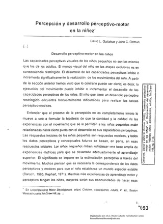 Percepción y desarrollo perceptivo-motor 

                                     en la niñez' 


                                                     David L. Gallahue y John C. Ozmun
[ ... ]

                      Desarrollo perceptivo-motor en los niños

Las capacidades perceptivas visuales de los niños pequeños no son las mismas
qu~ las de los adultos. El mundo visual del niño en las etapas evolutivas es en

consecuencia restringido. El desarrollo de las capacidades perceptivas inhibe o
incrementa significativamente la realización de los movimientos del niño. A partir
de la sección anterior hemos visto que lo contrario puede ser cierto; es decir, la
ejecución del movimiento puede inhibir o incrementar el desarrollo de las
capacidades perceptivas de los niños. El niño que tiene un desarrollo perceptivo
restringido encuentra frecuentemente dificultades para realizar las tareas
perceptivo-motrices.

     Entender que el proceso de la percepción no es completamente innato lo
mueve a uno a formular la hipótesis de que la cantidad y la calidad de las
experiencias con el movimiento que se le permiten a los niños pequeños están
relacionadas hasta cierto punto con el desarrollo de sus capacidades perceptivas.
Las respuestas iniciales de los niños pequeños son respuestas motrices, y todos
los datos perceptivos y conceptuales futuros se basan, en parte, en esas
respuestas inicial8s. Lo~ nifio~ requeño$ rleben p.st8blecer !J!1~ base amplia de
experiencias motrices para que se desarrolle adecuadamente el aprendizaje
superior. El significado se impone en la estimulación perceptiva a través del
movimiento. Muchos piensan que es necesaria la correspondencia de los datos
perceptivos y motores para que el niño establezca un mundo espacial estable
(Barsch, 1965; Kephart, 1971). Mientras más experiencias de aprendizaje motor y
perceptivo tengan los niños, mayores serán sus oportunidades de hacer esas


• En Understanding Motor DeveJopment. Infant. Children, Adolescents. AduJts, 4a ed., Bastan
Massachusetts. McGraw-HiII. pp. _




                                                     Digitalizado por: I.S.C. Hèctor Alberto Turrubiartes Cerino
                                                     hturrubiartes@beceneslp.edu.mx
 