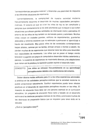 "correspondencias perceptivo-motoras" Y desarrollar una plasticidad de respuesta
a las diferentes situaciones de movimiento.

   Lamentablemente,        la   complejidad    de     nuestra         sociedad          moderna
frecuentemente desanima el desarrollo de muchas capacidades perceptivo­
motrices. El entorno en que se crían los niños de hoyes tan complicado y
peligroso que constantemente se les está advirtiendo que no toquen o que eviten
situaciones que ofrecen grandes cantidades de información motriz y perceptiva. El
entorno de los niños de hoy también es demasiado pasivo y sedentario. Mu¿hos
niños crecen en ciudades grandes, edificios de departamentos, guarderías
atascadas y entornos escolares que no estimulan o promueven el aprendizaje a
través del movimiento. Muy pocos niños de las sociedades contemporáneas
trepan árboles, caminan por las bardas, brincan arroyos o montan a caballo. Se
pierden muchas de las experiencias que deberían tener Jos niños para desarrollar
sus capacidades de movimiento. Los niños que se pasan el tiempo viendo
televisión o jugando con juegos de computadora desarrollan hábitos sedentarios y
pasivos. La ausencia de experiencias de movimiento diversas y las adaptaciones
que vienen con la práctica y la repetición pueden reprimir el desarrollo motor.

CONCEPTO         Los niños se retrasan frecuentemente en su aprendizaje
                 perceptivo-motor debido a las restricciones del entorno.


   Deben idearse medíos artificiales para d.'1r a los niños experiencias adicionales
y práctica en las actividades perceptivo-motrices que la sociedad moderna no
puede proporcionar naturalmente. Sustitu¡¡ experiencias puede tener efectos
positivos en el desarrollo de capacidades perceptivas visuales en los niños. El
maestro de educación física debe ser una persona esencial en el currículum
educativo. Un programa de educación física sano y basado en el desarrollo
estimulará las destrezas perceptivo-motrices de los niños y promoverá muchas de
las destrezas de preparación básica que se requieren para tener éxito en la
escuela.

¿Qué es "perceptivo-motor"?


                                                                                                      2





                                               Digitalizado por: I.S.C. Hèctor Alberto Turrubiartes Cerino
                                               hturrubiartes@beceneslp.edu.mx
 