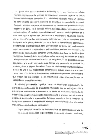 El guión en la palabra perceptivo-motor responde a dos razones específicas.
 Primero. significa que la actividad del movimiento voluntario depende de ciertas
 formas de información perceptiva. Todo movimiento voluntario implica un elemento
 de conocimiento perceptivo resultante de algún tipo de estimulación sensorial.
 Segundo, el guión indica que el desarrollo de las capacidades perceptivas de uno
 depende, en parte, de la actividad motora. Las capacidades perceptivo-motoras
 son aprendidas. Como tales, usan el movimiento como un medio importante en el
 cual tiene lugar el aprendizaje. La calidad de la ejecución del movimiento depende
 de la precisión de las percepciones del individuo y de su capacidad para
 interpretar esas percepciones en una serie de actos de movimiento coordinados.
 Los términos coordinación ojo-mano y coordinación ojo-píe se han usado durante
años para expresar la dependencia del movimiento eficiente con respecto a la
precisión de la información sensorial. El individuo en una línea de tiro libre tiene
numerosas formas de input sensorial que deben sacarse y expresarse en e/ acto
perceptivo-motor final de tirar un balón de basquetboL Si las percepciones son
acertadas, y si están mezcladas para formar una secuencia coordinada. se
encesta; si no, el jugador falla el tiro. Todos los movimientos voluntarios implican
el uso de una o más modalidades sensoria/es en grados mayores o menores.
Hasta hace poco,.. no apreciábamos en su totalidad las importantes contribuciones
que hacen las experiencias en los movimientos para el desarrollo de las
capacidades perceptivo-motrices.

   El término percepción significa "saber" o "interpretar información", La
percepción es el proceso de organizar la información que se recibe junto con la
información almacenada. lo que lleva a un patrón de respuesta modificada. El
desarrollo perceptivo-motor puede describirse como el proceso para alcanzar la
destreza aumentada y la capacidad funcional usando el input sensorial, la
integración sensorial, la interpretación motriz y la retroalimentación. Los elementos
mencionados se describen a continuación:

   1. 	 Input sensoria/: recepción de diversas formas de estimulación por vía de
       receptores sensoriales especializados (receptores visuales, auditivos,




                                                                                                 "095 

                                                   Digitalizado por: I.S.C. Hèctor Alberto Turrubiartes Cerino
                                                   hturrubiartes@beceneslp.edu.mx
 