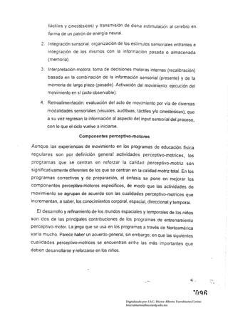 táctiles y cinestésicos) y transmisión de dicha estimulación al cerebro en
         forma de un patrón de energía neural.

     2. 	 Integración sensorial: organización de los estímulos sensoriales entrantes e
         integración de los mismos con la información pasada o almacenada
         (memoria).

     3. 	 Interpretación motora: toma de decisiones motoras internas (recalibración)
        basada en la combinación de la información sensorial (presente) y de la
        memoria de largo plazo (pasado). Activación del movimiento: ejecución del
        movimiento en sí (acto observable).

    4. 	 Retroalimentación: evaluación del acto de movimiento por vía de diversas
        modalidades sensoriales (visuales, auditivas, táctiles y/o cinestésicas), que
        a su vez regresan la información al aspecto del input sensorial del proceso,
        con 	lo que el ciclo vuelve a iniciarse.

                          Com ponentes perceptivo-moto res

Aunque las experiencias de movimiento en los programas de educación física
regulares son por definición generar actividades perceptivo-motrices, los
programas que se centran en reforzar la calidad perceptivo-motriz son
significativamente diferentes de los que se centran en la calidad motriz total. En los
programas correctivos y de preparación, el énfasis se pone en mejorar los
componentes perceptivo-motores específicos, de modo que las actividades de
movimiento se agrupan de acuerdo con las cualidades perceptivo-motrices que
incrementan, a saber, los conocimientos corporal, espacial, direccional y temporal.

   El desarrollo y refinamiento de Jos mundos espaciales y temporales de los niños
son dos de las principales contribuciones de los programas de entrenamiento
perceptivo-motor. La jerga que se usa en los programas a través de Norteamérica
varía mucho. Parece haber un acuerdo general, sin embargo, en que las siguientes
cualidades perceptivo-motrices se encuentran entre las más importantes que
deben desarrollarse y reforzarse en los niños.




                                                   Digitalizado por: I.S.C. Hèctor Alberto Turrubiartes Cerino
                                                   hturrubiartes@beceneslp.edu.mx
 