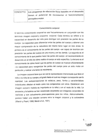 CONCEPTO 
 Los programas de educación lisica basados                        e~ el ~esarrollo I 

                tienen el potencIal de Incrementar el funcionamiento
                perceptivo-motor.




                              Conocimiento corporal

El término conocimiento corporal se usa frecuentemente en conjunción con los
términos imagen corporal y esquema corporal. Cada término se refiere a la
capacidad en desarrollo del niño para distinguir con precisión las partes de su
cuerpo. La capacidad para diferenciar entre las partes del cuerpo y obtener una
mayor comprensión de la naturaleza del mismo tiene lugar en tres áreas: la
primera es el conocimiento de las partes del cuerpo -ser capaz de localizar con
precisión las partes del cuerpo en uno mismo y en los demás. La segunda es el
conocimiento de lo que pueden hacer las partes del cuerpo -el reconocimiento en
desarrollo en el niño de cómo realiza el cuerpo un acto específico. La tercera es el
conocimiento de cómo hacer que las partes de cuerpo se muevan eficientemente
-la capacidad para reorganizar las partes del cuerpo para un acto motor en
particular y realizar una tarea de movimiento.

   La imagen corporal tiene que ver con la representación interiorizada que tiene el
niño o la niña de su cuerpo y el grado hasta el cual esa imagen corresponde con la
realidad. Las autopercepciones de estatura, peso, forma y características
individuales afectan el modo como nos comparamos con otros. Establecer una
imagAn corpor;:}[ realista es importante en 12 niñez,! en el resto de la vida. La
anorexia y la bulimia se han relacionado claramente con imágenes corporales no
realistas y son actualmente preocupaciones para los niños. Adicionalmente,
parece haber una relación cercana entre la imagen corporal y la autoestima
(Marsh y Peart, 1988; Marsh et al., 199í).




                                                                                                     5




                                                 Digitalizado por: I.S.C. Hèctor Alberto Turrubiartes Cerino
                                                 hturrubiartes@beceneslp.edu.mx
 