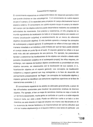 Conocimiento espacial

El conocimiento espacial es un componente básico del desarrollo perceptivo-motor
que puede dividirse en dos subcatego rías : 1) el conocimiento de cuánto espacio
ocupa el cuerpo y 2) la capacidad para proyectar el cuerpo efectivamente hacia el
espacio externo. El conocimiento de cuánto espacio ocupa el cuerpo y la relación
del cuerpo con los objetos externos puede desarrollarse mediante una variedad de
actividades de movimiento. Con práctica y experiencia, el niño progresa de su
mundo egocéntrico de localización de todo en el espacio externo con relación a si
mismo (localización subjetiva) al establecimiento de un marco de referencia
objetivo (localización objetiva). El niño también aprende a manejar los conceptos
de autoespacio y espacio general. El autoespacio se refiere al área que rodea de
manera inmediata a un individuo y está limitada por qué tan lejos puede extender
el cuerpo desde un punto fijo en el suelo. El espacio general se refiere a lo que
está más allá del autoespacio de una persona. Por ejemplo, los preescolares
tienden a determinar las localizaciones de los objetos con relación a donde están
parados (localización subjetiva en el autoespacio propio); los niños mayores, sin
embargo, son capaces de localizar objetos considerando su proximidad con otros
objetos cercanos, sin relacionarlos con la localización de sus cuerpos. (j. e.,
localización objetiva en el espacio general). Los conceptos de localización
subjetiva y espacio general son muy semejantes a la fase de desarrollo del
pensamiento preoperacional de Piaget. Los conceptos de localización objetiva                       'i
espacio general se identifican con estructuras cognitivas superiores en la fase de
operaciones concretas. [...]

   El conocimiento espacial de los adultos es adecuado generalmente, a pesar de
las dificultades ocasionales para localizar las posiciones relativas de diversos
objetos. Por ejemplo, al leer un mapa de carreteras mientras se viaja a través de
un territorio desconocido, mucha gente se confunde en cuanto a si están viajando
hacia el norte, sur, este u oeste. Puede ser dificil dar vuelta a un lado o a otro
mientras se está mirando el mapa sin situarse uno mismo casi literalmente en él.
 La ausencia de marcas familiares y la impersonalidad de! camino dificultan que
 uno se localice objetivamente en el espacio relativo a esta tarea en particular. Los


                                                                                                    6

                                                                                                     "098
                                                 Digitalizado por: I.S.C. Hèctor Alberto Turrubiartes Cerino
                                                 hturrubiartes@beceneslp.edu.mx
 