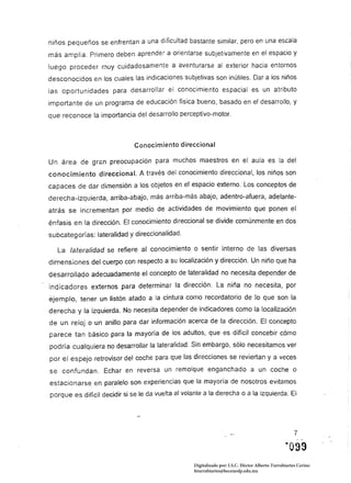 niños pequeños se enfrentan a una dificultad bastante similar, pero en una escala
más amplia. Primero deben aprender a orientarse subjetivamente en el espacio y
luego proceder muy cuidadosamente a aventurarse al exterior hacia entornos
desconocidos en los cuales las indicaciones subjetivas son inútiles. Dar a los niños
las oportunidades para desarrollar el conocimiento espacial es un atributo
importante de un programa de educación física bueno, basado en el desarrollo, y
que reconoce la importancia del desarrollo perceptivo-motor.



                              Conocimiento direccional

Un área de gran preocupación para muchos maestros en el aula es la del
conocimiento direccional. A través del conocimiento direccional. los niños son
capaces de dar dimensión a los objetos en el espacio externo. Los conceptos de
derecha-izquierda, arriba-abajo, más arriba-más abajo. adentro-afuera. adelante­
atrás se incrementan por medio de actividades de movimiento que ponen el
énfasis en la dirección. El conocimiento direccional se divide comúnmente en dos
subcategorías: lateralidad y direccionalidad.

   La lateralídad se refiere al conocimiento o sentir interno de las diversas
dimensiones del cuerpo con respecto a su localización y dirección. Un niño que ha
desarrollado adecuadamente el concepto de lateralidad no necesita depender de
indicadores externos para determinar la dirección. La niña no necesita. por
ejemplo. tener un listón atado a la cintura como recordatorio de lo que son la
derecha y la izquierda. No necesita depender de indicadores como la localización
de un reloj o un anillo para dar información acerca de la dirección. El concepto
parece tan básico para la mayoría de los adultos. que es difícil concebir cómo
podría cualquiera no desarrollar la lateralidad. Sin embargo. sólo necesitamos ver
por el espejo retrovisor del coche para que las direcciones se reviertan y a veces
se confundan. Echar en reversa un remolque enganchado a un coche o
estacionarse en paralelo son experiencias que la mayoría de nosotros evitamos
porque es dificil decidir si se le da vuelta al volante a la derecha o a la izqUierda. El




                                                                                                      7



                                                    Digitalizado por: I.S.C. Hèctor Alberto Turrubiartes Cerino
                                                    hturrubiartes@beceneslp.edu.mx
 