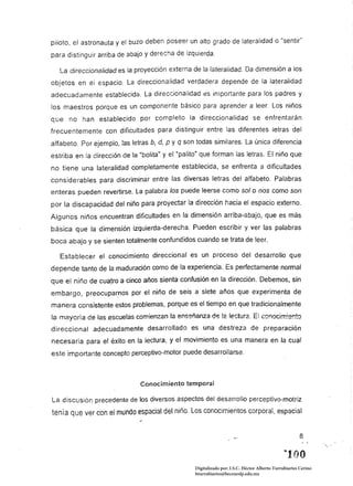 piloto,   astronauta y el buzo deben poseer un alto grado de lateralidad o "sentir~
para distinguir arriba de abajo y derecha de izquierda.

   La direccionalídad es la proyección externa de la lateralidad. Da dimensión a los
objetos en el espacio. La direccionalidad verdadera depende de la lateralidad
adecuadamente establecida. La direccionalidad es importante para los padres y
los maestros porque es un componente básico para aprender a leer. Los niños
que no han establecido por completo la direccionalidad se enfrentarán
frecuentemente con dificultades para distinguir entre las diferentes letras del
alfabeto. Por ejemplo, las letras b, d, P Y q son todas similares. La única diferencia
estriba en la dirección de la "bolita" y el "palito" que forman las letras. El niño que
no tiene una lateralidad completamente establecida, se enfrenta a dificultades
considerables para discriminar entre las diversas letras del alfabeto. Palabras
enteras pueden revertirse. La palabra los puede leerse como solanos como son
por la discapacidad del niño para proyectar la dirección hacia el espacio externo.
Algunos niños encuentran dificultades en la dimensión arriba-abajo, que es más
básica que la dimensión izquierda-derecha. Pueden escribir y ver las palabras
boca abajo y se sienten totalmente confundidos cuando se trata de leer.

   Establecer el conocimiento direccional es un proceso del desarrollo que
depende tanto de la maduración como de la experiencia. Es perfectamente normal
que el niño de cua~ro a cinco años sienta confusión en la dirección. Debemos, sin
embargo, preocupar.nos por el niño de seis a siete años que experimenta de
manera consistente estos problemas, porque es el tiempo en que tradicionalmente
la m?yoría de ·Ias.escue!as comienzan la enseñanza .d~ 12 lectura. El c~.:mocim!ento
direccional adecuadamente desarrollado es una destreza de preparación
necesaria para el éxito en la lectura, y el movimiento es una manera en la cual
este importante concepto perceptivo-motor puede desarrollarse.



                               Conocimiento temporal

La discusión precedente de los diversos aspectos del desarrollo perceptivo-motriz
tenía que ver con el mundo espacial del niño. Los conocimientos corporal, espacial


                                                                                                      8



                                                  Digitalizado por: I.S.C. Hèctor Alberto Turrubiartes Cerino
                                                  hturrubiartes@beceneslp.edu.mx
 