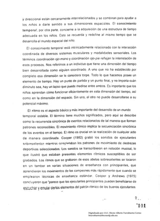 y direccional están cercanamente interrelacionados y se combinan para ayudar a
los niños a darle sentido a sus dimensiones espaciales.                        conocimiento
temporal, por otra parte, concierne a la adquisición de una estructura de tiempo
adecuada en los niños. Esto se recuerda y redefine al mismo tiempo que se
desarrolla el mundo espacial del niño.

  El conocimiento temporal está intrincadamente relacionado con la interacción
coordinada de diversos sistemas musculares y modalidades sensoriales. Los
términos coordinación ojo-mano Y coordinación ojo-pie reflejan la interrelación de
esos procesos. Nos referimos a un individuo que tiene una dimensión del tiempo
bien desarrollada como alguien coordinado. A uno que no ha establecido por
completo esa dimensión se le considera torpe. Todo lo que hacemos posee un
elemento de tiempo. Hay un punto de partida y un punto final, y no importa cuán
diminuto sea, hay un lapso que puede medirse entre ambos. Es importante que los
niños aprendan cómo funcionar eficientemente en esta dimensión del tiempo, así
como en la dimensión del espacio. Sin uno, el otro no puede desarrollarse a su

potencial máximo.

   El ritmo es el aspecto básico y más importante del desarrollo de un mundo
temporal estable. El término tiene muchos significados, pero aquí se describe
como la recurrencia sincrónica de eventos relacionados de tal manera que forman
patrones reconocibles. El movimiento rítmico implica la secuenciación sincrónica
de los eventos en el tiempo. El ritmo es crucial en la realización de cualquier acto
de manera coordinada. Cooper (1982) grabó los sonidos de ejecutantes
snbresaliE'nts~ mientr::zs ("('mpIAtaban los patrones de movimiento de destrezas

deportivas seleccionadas. Los sonidos se transcribieron en notación musical, lo
que ilustró que estaban presentes elementos rítmicos susceptibles de ser
grabados. Los ritmos que se grabaron de esos atletas sobresalientes se tocaron
en un tambor en varias situaciones de enseñanza con principiantes, que
aprendieron los movimientos de los campeones más rápidamente que cuando se
emplearon técnicas de enseñanza estándar. Cooper y Andrews (1975)
concluyeron que "parece que los ejecutantes principiantes pueden beneficiarse de
escuchar Vemular clertos elementos del patrón rítmico de los buenos ejecutantes.
                            --
                                                                                                    9
                                                                                                    ...   í   .~




                                                                                                      '"101 

                                                Digitalizado por: I.S.C. Hèctor Alberto Turrubiartes Cerino
                                                hturrubiartes@beceneslp.edu.mx
 