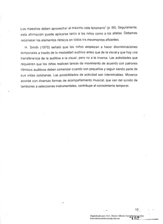 Los maestros deben aprovechar al máximo este fenómeno" (p. 66). Seguramente.
esta afirmación puede aplicarse tanto a los niños como a los atletas. Debemos
reconocer los elementos rítmicos en todos los movimientos eficientes.

  H. Smith (1970) señaló que los niños empiezan a hacer discriminaciones
temporales a través de la modalidad auditiva antes que de la visual y que hay una
transferencia de la auditiva a la visual, pero no a la inversa. Las actividades que
req uieren que los niños realicen tareas de movimiento de acuerdo con patrones
rítmicos auditivos deben comenzar cuando son pequeños y seguir siendo parte de
sus vidas cotidianas. Las posibilidades de actividad son interminables. Moverse
acorde con diversas formas de acompañamiento musical, que van del sonido de
tambores a selecciones instrumentales, contribuye al conocimiento temporal.




                                                                                                  10
                                                 Digitalizado por: I.S.C. Hèctor Alberto Turrubiartes Cerino
                                                 hturrubiartes@beceneslp.edu.mx              ·H~O~2_··    _ __
 