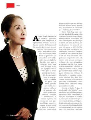 22 | Edição #28 |
capa
A
hospitalidade é a essência
da hotelaria. E quem me-
lhor para exemplificar, e
especialmente vivenciar no dia a
dia, esse conceito tão fundamental,
tão simples, porém nem sempre
praticado com maestria, do
que a empresária Chieko
Aoki, uma mulher que no
Brasil foi precursora da
arte de bem servir o hós-
pede, dosando elegância,
discrição, bom gosto e
inovação. Com uma
visão de longo alcan-
ce, bagagem cultural,
bom gosto e senso
apurado de observa-
ção, ela criou nos úl-
timos 30 anos ser-
viços e modelos
de gestão que
foram copiados
por muitos; con-
quistou milhares
de hóspedes, cole-
cionou importantes
prêmios, nacionais
e internacionais, e
sempre imprimiu sua
marca por onde pas-
sou. Não por acaso é co-
nhecida no setor como
“a dama da hotelaria”.
Aliás, uma classificação à
altura do trabalho que vem realizan-
do há três décadas, onde se transfor-
mou em referência de administra-
ção e marketing de hospitalidade.
Chieko Aoki chega para a en-
trevista, já pedindo desculpas pelos
poucos minutos de atraso. Elegan-
temente vestida, maquiagem dis-
creta, cabelo preso em um coque
e usando um colar de pérolas, ela
imediatamente nos acomoda em
uma sala anexa ao lobby do Blue
Tree Faria Lima, previamente pre-
parada para o encontro. Dispensa
o garçom e faz questão de servir
o café aos seus convidados. “Não
gosto que ninguém me sirva. Os
clientes estão sempre em primei-
ro lugar”, diz, com naturalidade,
a presidente da Blue Tree Hotels.
E serve novamente o cafezinho ao
longo da conversa, que ela conse-
gue transformar em um bate papo,
quase informal, mas recheado de
informações e opiniões, sempre
muito objetivas. Sim, dona Aoki,
como é chamada carinhosamente
pelos seus colaboradores, é uma
anfitriã nata e sabe como cativar
quem está ao seu lado.
Nascida no Japão, “o país da
simplicidade e dos detalhes”, como
ela mesma define, Chieko veio para
o Brasil aos 7 anos. Formada em di-
reito pela Universidade de São Pau-
lo, com cursos em administração na
Universidade de Sofia, em Tóquio, e
de administração hoteleira, na Cor-
nell University, nos Estados Unidos,
ela ingressou na hotelaria nos anos
1980 e não parou mais, “nem mes-
22 | Edição #28 |
 