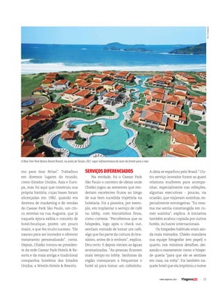 23| www.viagenssa.com |
mo para tirar férias”. Trabalhou
em diversos lugares do mundo,
como Estados Unidos, Ásia e Euro-
pa, mas foi aqui que construiu sua
própria história, cujas bases foram
alicerçadas em 1982, quando era
diretora de marketing e de vendas
do Caesar Park São Paulo, um cin-
co estrelas na rua Augusta, que já
naquela época exibia o conceito de
hotel-boutique, porém um pouco
maior, e que fez muito sucesso. “Ele
nasceu para ser inovador e oferecer
tratamento personalizado”, conta.
Depois, Chieko tornou-se presiden-
te da rede Caesar Park Hotels & Re-
sorts e da mais antiga e tradicional
companhia hoteleira dos Estados
Unidos, a Westin Hotels & Resorts.
SERVIÇOSDIFERENCIADOS
Na verdade, foi o Caesar Park
São Paulo o canteiro de ideias onde
Chieko jogou as sementes que ren-
deriam excelentes frutos ao longo
de sua bem sucedida trajetória na
hotelaria. Foi a pioneira, por exem-
plo, em implantar o serviço de café
no lobby, com biscoitinhos finos,
como cortesia. “Percebemos que os
hóspedes, logo após o check out,
sentiam vontade de tomar um café,
algo que faz parte da cultura do bra-
sileiro, antes de ir embora”, explica.
Deu certo. E depois vieram as águas
aromatizadas. “As pessoas ficavam
mais tempo no lobby. Senhoras da
região começaram a frequentar o
hotel só para tomar um cafezinho.
23| www.viagenssa.com |
A ideia se espalhou pelo Brasil.” Ou-
tro serviço inovador foram as guest
relations mulheres para acompa-
nhar, especialmente nas refeições,
algumas executivas - poucas, na
ocasião, que viajavam sozinhas, es-
pecialmente estrangeiras. “Eu mes-
ma me sentia constrangida em co-
mer sozinha”, explica. A iniciativa
também acabou copiada por outros
hotéis, inclusive internacionais.
Os hóspedes habitués eram ain-
da mais mimados. Chieko mandava
sua equipe fotografar (em papel) o
quarto, nos mínimos detalhes, dei-
xando-o exatamente como o hóspe-
de queria “para que ele se sentisse
em casa, na volta”. Foi também na-
quele hotel que ela imprimiu o nome
O Blue Tree Park Búzios Beach Resort, na praia de Tucuns (RJ): super infraestrutura de lazer de frente para o mar
foto:divulgação
 