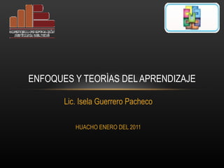 Lic. Isela Guerrero Pacheco HUACHO ENERO DEL 2011 ENFOQUES Y TEORÌAS DEL APRENDIZAJE 